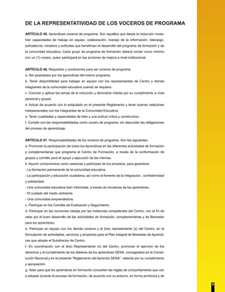 DE LA REPRESENTATIVIDAD DE LOS VOCEROS DE PROGRAMA
ARTÍCULO 45. Aprendices voceros de programa: Son aquellos que desde la inducción mues-
tran capacidades de trabajo en equipo, colaboración, manejo de la información, liderazgo,
polivalencia, iniciativa y actitudes que benefician el desarrollo del programa de formación y de
la comunidad educativa. Cada grupo de programa de formación deberá contar como mínimo
con un (1) vocero, quien participará en las acciones de mejora a nivel institucional.
ARTÍCULO 46. Requisitos y condiciones para ser voceros de programa:
a. Ser postulados por los aprendices del mismo programa
b. Tener disponibilidad para trabajar en equipo con los representantes de Centro y demás
integrantes de la comunidad educativa cuando se requiera.
c. Conocer y aplicar los temas de la inducción y demostrar interés por su cumplimiento a nivel
personal y grupal.
d. Actuar de acuerdo con lo estipulado en el presente Reglamento y tener buenas relaciones
interpersonales con los integrantes de la Comunidad Educativa.
e. Tener cualidades y capacidades de líder y una actitud crítica y constructiva.
f. Cumplir con las responsabilidades como vocero de programa, sin descuidar las obligaciones
del proceso de aprendizaje.
ARTÍCULO 47. Responsabilidades de los voceros de programa. Son las siguientes:
a. Promover la participación de todos los Aprendices en las diferentes actividades de formación
y complementarias que programe el Centro de Formación, a través de la conformación de
grupos y comités para el apoyo y ejecución de las mismas.
b. Asumir compromisos como veedores y partícipes de los procesos, para garantizar:
- La formación permanente de la comunidad educativa.
- La participación y educación ciudadana, así como el fomento de la integración, confraternidad
y solidaridad.
- Una comunidad educativa bien informada, a través de iniciativas de los aprendices.
- El cuidado del medio ambiente.
- Una comunidad emprendedora.
c. Participar en los Comités de Evaluación y Seguimiento.
d. Participar en las reuniones citadas por las instancias competentes del Centro, con el fin de
velar por el buen desarrollo de las actividades de formación, complementarias y de Bienestar
para los aprendices.
e. Participar en equipo con los demás voceros y el (los) representante (s) del Centro, en la
formulación de actividades, servicios y proyectos para el Plan Integral de Bienestar de Aprendi-
ces que adopte el Subdirector de Centro.
f. En coordinación con el (los) Representante (s) del Centro, promover el ejercicio de los
derechos y el cumplimiento de los deberes de los aprendices SENA, consagrados en la Consti-
tución Nacional y en el presente “Reglamento del Aprendiz SENA”, velando por su cumplimiento
y apropiación.
g. Velar para que los aprendices en formación concerten las reglas de comportamiento que van
a adoptar durante el proceso de formación, de acuerdo con su entorno, en forma armónica y de
39
 