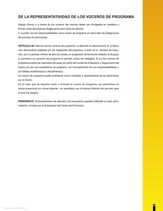 DE LA REPRESENTATIVIDAD DE LOS VOCEROS DE PROGRAMA
diálogo directo o a través de los voceros; las mismas deben ser divulgadas en cartelera y
forman parte del presente Reglamento para todos los efectos.
h. Cumplir con las responsabilidades como vocero de programa sin descuidar las obligaciones
del proceso de aprendizaje.
ARTÍCULO 48. Elección de los voceros de programa: La elección se efectuará por la postula-
ción democrática realizada por los integrantes del programa, a partir de la semana de induc-
ción, por un período mínimo de seis (6) meses, en programas de formación titulada. Si el grupo
lo conviene y la duración del programa lo permite, podrá ser reelegido. El y/o los voceros de
programa pueden ser relevados del cargo por parte del Comité de Evaluación y Seguimiento del
Centro y/o por sus compañeros de programa, por incumplimiento de sus responsabilidades o
por falta(s) académica(s) o disciplinaria(s).
Un vocero de programa puede postularse como candidato a representante de los Aprendices
por el Centro.
En el caso que se requiera suplir o remover al vocero de programa, los aprendices en
forma presencial y/o virtual elegirán su reemplazo por el tiempo faltante del periodo para
el que fue elegido.
PARÁGRAFO: El procedimiento de elección y de revocatoria quedará ratificado en acto admi-
nistrativo, firmado por el Subdirector del Centro de Formación.
40
Diseño: Juan Pablo Donoso F.
 