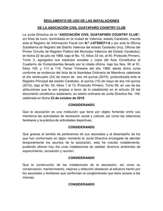 REGLAMENTO DE USO DE LAS INSTALACIONES
DE LA ASOCIACIÓN CIVIL GUATAPARO COUNTRY CLUB
La Junta Directiva de la “ASOCIACIÓN CIVIL GUATAPARO COUNTRY CLUB”,
sin fines de lucro, domiciliada en la ciudad de Valencia, estado Carabobo, inscrita
ante el Registro de Información Fiscal con N.º J-07509271-6 y por ante la Oficina
Subalterna de Registro del Distrito Valencia del estado Carabobo (hoy, Oficina del
Primer Circuito de Registro Público del Municipio Valencia del Estado Carabobo),
en fecha 22 de julio de 1968, bajo el No. 10, folios 33 vto. al 40, Protocolo Primero,
Tomo 3, agregados sus estatutos sociales y copia del Acta Constitutiva al
Cuaderno de Comprobantes llevado por la citada oficina, bajo los Nos. 90 al 91,
folios 109, y 113 al 119, Tercer Trimestre del año 1968; electa dicha Junta
conforme se evidencia del Acta de la Asamblea Ordinaria de Miembros celebrada
el día veinticuatro (24) de marzo de dos mil quince (2015), protocolizada ante el
Registro Principal del estado Carabobo, el quince (15) de mayo de dos mil quince
(2015), bajo el No. 50, folios 1 al 13, Protocolo Primero, Tomo 08; en uso de las
atribuciones que le son propias a tenor de lo establecido en el artículo 29 del
documento constitutivo estatutario, en sesión ordinaria de Junta Directiva No. 148,
celebrada en fecha 23 de octubre de 2018.
CONSIDERANDO
Que la asociación es una institución que tiene por objeto fomentar entre sus
miembros las actividades de recreación social y cultural, así como las relaciones
familiares y la práctica de actividades deportivas;
CONSIDERANDO
Que gracias al sentido de pertenencia de sus asociados y al desempeño de los
que han conformado en algún momento la Junta Directiva encargada de atender
temporalmente los asuntos de la asociación, esta ha crecido notablemente,
pudiendo ofrecer hoy día unas instalaciones de calidad, diversos ambientes de
esparcimiento, recreación y reunión;
CONSIDERANDO
Que la construcción de las instalaciones de la asociación, así como su
conservación, mantenimiento, mejoras y refacción obedecen al esfuerzo hecho por
los asociados y familiares que conforman el conglomerado que tiene acceso a las
mismas;
CONSIDERANDO
 