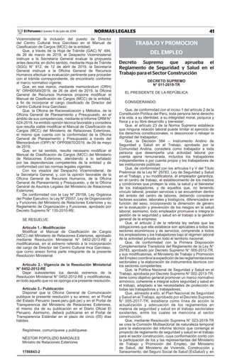 41NORMAS LEGALESJueves 11 de julio de 2019El Peruano /
Viceministerial la inclusión del puesto de Director
del Centro Cultural Inca Garcilaso en el Manual de
Clasificación de Cargos (MCC) de la entidad;
Que, a través de la Hoja de Trámite (GAC) N° 494,
de 26 de marzo de 2019, el Despacho Viceministerial
instruye a la Secretaría General evaluar la propuesta
antes descrita; en dicho sentido, mediante Hoja de Trámite
(SGG) N° 912, de 12 de abril de 2019, la Secretaría
General instruye a la Oficina General de Recursos
Humanos efectuar la evaluación pertinente para proceder
con el trámite correspondiente, de encontrarlo conforme
al marco normativo vigente;
Que, en ese marco, mediante memorándum (ORH)
N° ORH00549/2019, de 26 de abril de 2019, la Oficina
General de Recursos Humanos propone modificar el
Manual de Clasificación de Cargos (MCC) de la entidad,
a fin de incorporar el cargo clasificado de Director del
Centro Cultural Inca Garcilaso;
Que, la Oficina de Racionalización y Métodos, de la
Oficina General de Planeamiento y Presupuesto, en el
ámbito de sus competencias, mediante el Informe ORM N°
024-2019, ha emitido opinión técnica favorable y considera
que resulta viable modificar el Manual de Clasificación de
Cargos (MCC) del Ministerio de Relaciones Exteriores;
el mismo que cuenta con la conformidad de la Oficina
General de Planeamiento y Presupuesto a través del
Memorándum (OPP) N° OPP00670/2019, de 09 de mayo
de 2019;
Que, en tal sentido, resulta necesario modificar el
Manual de Clasificación de Cargos (MCC) del Ministerio
de Relaciones Exteriores, atendiendo a lo señalado
por las dependencias competentes de la entidad y de
conformidad con las normas legales vigentes;
Con los visados del Despacho Viceministerial, de
la Secretaría General; y, con la opinión favorable de la
Oficina General de Recursos Humanos, de la Oficina
General de Planeamiento y Presupuesto, y de la Oficina
General de Asuntos Legales del Ministerio de Relaciones
Exteriores;
De conformidad con la Ley Nº 29158, Ley Orgánica
del Poder Ejecutivo; la Ley Nº 29357, Ley de Organización
y Funciones del Ministerio de Relaciones Exteriores y su
Reglamento de Organización y Funciones, aprobado por
Decreto Supremo N° 135-2010-RE;
SE RESUELVE:
Artículo 1.- Modificación
Modificar el Manual de Clasificación de Cargos
(MCC) del Ministerio de Relaciones Exteriores, aprobado
mediante Resolución Ministerial N° 0452-2012-RE y
modificatorias, en el extremo referido a la incorporación
del cargo de Director del Centro Cultural Inca Garcilaso,
que como anexo forma parte integrante de la presente
Resolución Ministerial.
Artículo 2.- Vigencia de la Resolución Ministerial
N° 0452-2012-RE
Dejar subsistentes los demás extremos de la
Resolución Ministerial N° 0452-2012-RE y modificatorias,
en todo aquello que no se oponga a la presente resolución.
Artículo 3.- Publicación
Disponer que la Oficina General de Comunicación
publique la presente resolución y su anexo, en el Portal
del Estado Peruano (www.peru.gob.pe) y en el Portal de
Transparencia del Ministerio de Relaciones Exteriores,
el mismo día de su publicación en el Diario Oficial El
Peruano. Asimismo, deberá publicarse en el Portal de
Transparencia Estándar en el plazo de cinco (05) días
hábiles.
Regístrese, comuníquese y publíquese.
NÉSTOR POPOLIZIO BARDALES
Ministro de Relaciones Exteriores
1786843-2
TRABAJO Y PROMOCION
DEL EMPLEO
Decreto Supremo que aprueba el
Reglamento de Seguridad y Salud en el
Trabajo para el Sector Construcción
dEcREto suPREMo
N° 011-2019-tR
EL PRESIDENTE DE LA REPÚBLICA
CONSIDERANDO:
Que, de conformidad con el inciso 1 del artículo 2 de la
Constitución Política del Perú, toda persona tiene derecho
a la vida, a su identidad, a su integridad moral, psíquica y
física y a su libre desarrollo y bienestar;
Que, el artículo 23 de la Norma Suprema establece
que ninguna relación laboral puede limitar el ejercicio de
los derechos constitucionales, ni desconocer o rebajar la
dignidad del trabajador;
Que, la Decisión 584 – Instrumento Andino de
Seguridad y Salud en el Trabajo, aprobado por la
Comunidad Andina, considera como trabajador a toda
persona que desempeña una actividad laboral por
cuenta ajena remunerada, incluidos los trabajadores
independientes o por cuenta propia y los trabajadores de
las instituciones públicas;
Que, de conformidad con los artículos I y V del Título
Preliminar de la Ley N° 29783, Ley de Seguridad y Salud
en el Trabajo, y su modificatoria, el empleador garantiza,
en el centro de trabajo, el establecimiento de los medios
y condiciones que protejan la vida, la salud y el bienestar
de los trabajadores, y de aquellos que, no teniendo
vínculo laboral, prestan servicios o se encuentran dentro
del ámbito del centro de labores, debiendo considerar
factores sociales, laborales y biológicos, diferenciados en
función del sexo, incorporando la dimensión de género
en la evaluación y prevención de los riesgos en la salud
laboral; asimismo, todo empleador promueve e integra la
gestión de la seguridad y salud en el trabajo a la gestión
general de la empresa;
Que, el artículo 2 de la referida ley señala que las
obligaciones que ella establece son aplicables a todos los
sectores económicos y de servicios; comprende a todos
los empleadores y los trabajadores bajo el régimen laboral
de la actividad privada en todo el territorio nacional;
Que, de conformidad con la Primera Disposición
Complementaria Transitoria del Reglamento de la Ley N°
29783, aprobado por Decreto Supremo N° 005-2012-TR,
y sus modificatorias, el Ministerio de Trabajo y Promoción
del Empleo coordina la expedición de las reglamentaciones
sectoriales y la elaboración de instrumentos técnicos con
los sectores competentes;
Que, la Política Nacional de Seguridad y Salud en el
Trabajo, aprobada por Decreto Supremo N° 002-2013-TR,
tiene como objetivo general promover un marco normativo
armónico, coherente e integral sobre seguridad y salud en
el trabajo, adaptado a las necesidades de protección de
todas las trabajadoras y trabajadores;
Que, alineado a ello, el Plan Nacional de Seguridad
y Salud en el Trabajo, aprobado por el Decreto Supremo
N° 005-2017-TR, establece como línea de acción la
actualización y adecuación de los reglamentos en
materia de seguridad y salud en el trabajo sectoriales
existentes, entre los cuales se menciona al sector
construcción;
Que, mediante Resolución Suprema N° 023-2018-TR
se crea la Comisión Multisectorial de naturaleza temporal
para la elaboración del informe técnico que contenga el
proyecto de reglamento de seguridad y salud en el trabajo
para el sector construcción, cuya conformación contó con
la participación de los y las representantes del Ministerio
de Trabajo y Promoción del Empleo, del Ministerio
de Salud, del Ministerio de Vivienda, Construcción y
Saneamiento, del Seguro Social de Salud (EsSalud) y, en
Firmado Digitalmente por:
EDITORA PERU
Fecha: 11/07/2019 04:30:31
 