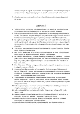 dólar en concepto de pago de limpieza antes de la programación de la próxima jornada pues
de no cumplir con el pago no se le programará jornada hasta que cumpla con el mismo.
4. el equipo que no se presente a 3 reuniones o 3 partidos consecutivos este será expulsado
del torneo
V LOS PARTIDOS
1. Todos los equipos jugarán en la cancha ya estipulada y los tiempos de juego tendrán una
duración de 25 minutos cada tiempo, con un descanso de 5 minutos entre ellos.
2. Cada equipo deberá presentar un balón reglamentario #4 antes del juego (balones en buen
estado), si no lo hiciera el capitán del equipo rival podrá decidir si jugar el partido solo con su
balón o caso contrario negarse a jugar y ganar los puntos por dicha falta al reglamento.
3. Los capitanes entregaran al iniciar el encuentro la hoja de alineación debidamente llena con
nombres y números de cada jugador identificando al capitán en la misma hoja, si un jugador
no se encuentra al momento de iniciar el juego podrá ser apuntado e incorporarse al llegar
al partido.
4. Si un jugador que no este apuntado en la hoja de alineación ingresa al encuentro, el equipo
pierde el partido inmediatamente.
5. cada jugador se identificar en los partidos con números visibles no mayar a 100 que llevara
en su camiseta no se permitirán números repetidos e improvisados
6. Los juegos se realizarán con 4 jugadores por equipo, si un equipo no cuenta con 4 jugadores
podrá iniciar el duelo con 3 jugadores siendo este el mínimo permitido y si posteriormente
llega otro jugador podrá incorporarse siempre y cuando este debidamente anotado en la
hoja de alineación.
7. Si en el transcurso del juego por alguna razón un equipo no puede completar el mínimo de
tres jugadores perderá el duelo.
8. En caso de haber 2 amonestados del mismo equipo al mismo tiempo, el árbitro deberá
permitir el ingreso de 1 jugador que no este amonestado para poder continuar el duelo con
el mínimo de tres jugadores requerido. Si el equipo no tiene mas jugadores se deberá pausar
el juego 2 minutos para poder seguir con el mismo.
9. Si dos jugadores del mismo equipo son expulsados al mismo tiempo, el árbitro deberá
permitir el ingreso de 1 jugador no expulsado con el fin de completar el mínimo solicitado
para continuar el duelo. Si el equipo no tiene mas jugadores perderá el partido por no poder
completar el mínimo.
10. Cada equipo designará a un capitán, quien deberá colaborar con el árbitro y mantener la
disciplina de su equipo dentro y fuera de la cancha
11. Cada equipo podrá hacer sustituciones ilimitadas, el jugador que ya haiga salido puede
volver a entrar
12. Cuando un equipo gane por causas que no sean el resultado del juego en la cancha. Se le
reconocerá un marcador favorable 2-0 y los goles se le darán al capitán
13. Cuando un equipo gane por que no se presento su rival a pagar el arbitraje ganara los
puntos, pero los goles no serán acreditados a nadie.
14. Conforme al resultado definitivo del juego a casa equipo se le asignaran puntos así:
 