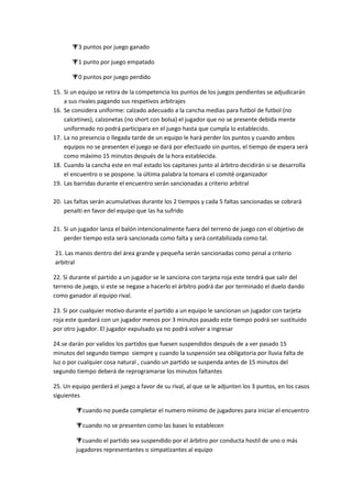 3 puntos por juego ganado
1 punto por juego empatado
0 puntos por juego perdido
15. Si un equipo se retira de la competencia los puntos de los juegos pendientes se adjudicarán
a sus rivales pagando sus respetivos arbitrajes
16. Se considera uniforme: calzado adecuado a la cancha medias para futbol de futbol (no
calcetines), calzonetas (no short con bolsa) el jugador que no se presente debida mente
uniformado no podrá participara en el juego hasta que cumpla lo establecido.
17. La no presencia o llegada tarde de un equipo le hará perder los puntos y cuando ambos
equipos no se presenten el juego se dará por efectuado sin puntos, el tiempo de espera será
como máximo 15 minutos después de la hora establecida.
18. Cuando la cancha este en mal estado los capitanes junto al árbitro decidirán si se desarrolla
el encuentro o se pospone. la última palabra la tomara el comité organizador
19. Las barridas durante el encuentro serán sancionadas a criterio arbitral
20. Las faltas serán acumulativas durante los 2 tiempos y cada 5 faltas sancionadas se cobrará
penalti en favor del equipo que las ha sufrido
21. Si un jugador lanza el balón intencionalmente fuera del terreno de juego con el objetivo de
perder tiempo esta será sancionada como falta y será contabilizada como tal.
21. Las manos dentro del área grande y pequeña serán sancionadas como penal a criterio
arbitral
22. Si durante el partido a un jugador se le sanciona con tarjeta roja este tendrá que salir del
terreno de juego, si este se negase a hacerlo el árbitro podrá dar por terminado el duelo dando
como ganador al equipo rival.
23. Si por cualquier motivo durante el partido a un equipo le sancionan un jugador con tarjeta
roja este quedará con un jugador menos por 3 minutos pasado este tiempo podrá ser sustituido
por otro jugador. El jugador expulsado ya no podrá volver a ingresar
24.se darán por validos los partidos que fuesen suspendidos después de a ver pasado 15
minutos del segundo tiempo siempre y cuando la suspensión sea obligatoria por lluvia falta de
luz o por cualquier cosa natural , cuando un partido se suspenda antes de 15 minutos del
segundo tiempo deberá de reprogramarse los minutos faltantes
25. Un equipo perderá el juego a favor de su rival, al que se le adjunten los 3 puntos, en los casos
siguientes
cuando no pueda completar el numero mínimo de jugadores para iniciar el encuentro
cuando no se presenten como las bases lo establecen
cuando el partido sea suspendido por el árbitro por conducta hostil de uno o más
jugadores representantes o simpatizantes al equipo
 