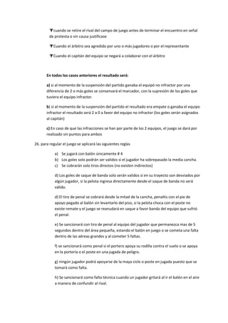 cuando se retire el rival del campo de juego antes de terminar el encuentro en señal
de protesta o sin causa justificase
Cuando el árbitro sea agredido por uno o más jugadores o por el representante
Cuando el capitán del equipo se negará a colaborar con el árbitro
En todos los casos anteriores el resultado será:
a) si al momento de la suspensión del partido ganaba el equipó no infractor por una
diferencia de 2 o más goles se conservará el marcador, con la supresión de los goles que
tuviera el equipo infractor.
b) si al momento de la suspensión del partido el resultado era empate o ganaba el equipo
infractor el resultado será 2 a 0 a favor del equipo no infractor (los goles serán asignados
al capitán)
c) En caso de que las infracciones se han por parte de los 2 equipos, el juego se dará por
realizado sin puntos para ambos
26. para regular el juego se aplicará las siguientes reglas
a) Se jugará con balón únicamente # 4
b) Los goles solo podrán ser validos si el jugador ha sobrepasado la media cancha.
c) Se cobrarán solo tiros directos (no existen indirectos)
d) Los goles de saque de banda solo serán validos si en su trayecto son desviados por
algún jugador, si la pelota ingresa directamente desde el saque de banda no será
válido.
d) El tiro de penal se cobrará desde la mitad de la cancha, penaltis con el pie de
apoyo pegado al balón sin levantarlo del piso, si la pelota choca con el poste no
existe remate y el juego se reanudará en saque a favor banda del equipo que sufrió
el penal.
e) Se sancionará con tiro de penal al equipo del jugador que permanezca mas de 5
segundos dentro del área pequeña, estando el balón en juego o se cometa una falta
dentro de las aéreas grandes y al cometer 5 faltas.
f) se sancionará como penal si el portero apoya su rodilla contra el suelo o se apoya
en la portería o el poste en una jugada de peligro.
g) ningún jugador podrá apoyarse de la maya ciclo o poste en jugada puesto que se
tomará como falta.
h) Se sancionará como falta técnica cuando un jugador gritará al ir el balón en el aire
a manera de confundir al rival.
 