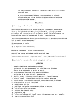 f) El saque de banda se ejecutará con el pie desde el lugar donde el balón salió del
terreno de juego
g) Luego de un gol sea este por penal o jugada del partido, los jugadores
amonestados podrán ingresar al partido nuevamente, aunque no se hubiera
cumplido el tiempo de espera.
DEL ALBITRAJE
1) cada equipo pagara la mitad de los honorarios del árbitro
2)los árbitros serán respetados en el ejercicio de su cargo y los jugadores, representantes y
demás personal técnico quedan reglamentariamente obligados a prestarles el apoyo y
protección en todo momento ,tanto en la cancha como fuera de ella, cualquier jugador que
intente agredir al árbitro este será expulsado del torneo e manera definitiva
3)los árbitros deberán de rendir ante el comité un informe de los incidentes importantes que sea
aprecien durante el desarrollo del juego
4) son obligaciones del árbitro:
a) Leer el presente reglamento del torneo.
a) presentarse a la cancha 5 minutos antes de cada juego
b) identificar a cada uno de los jugadores antes de iniciar el juego
c) informar debidamente sobre cualquier observación que el capitán o representante le hicieren
d) agotar todos los medios a su alcance antes de suspender un encuentro
SANCIONES
1. Por entrar al terreno de juego sin estar autorizado
2. Por no entrar al terreno de juego por la línea mediadora, en una sustitución
3. Por salir del terreno de juego sin permiso del árbitro
4. Por incorporase o reincorporarse a su equipo sin autorización
5. Por protestar las decisiones arbitrales o desobediencia
6. Por lanzar el balón o implementos en señal de protesta a una decisión arbitral
7. Por lanzar el balón a más de 5 metros con intención (el comité sancionara)
8. Por no colocarse a la distancia de 2 metros del balón en una reanudación de juego
9. Por perder tiempo por forma intencionada
10. Por burlarse del contrario
11. Por provocar a un jugador, representante o cualquier otra persona
12. Por engañar a un adversario con la vos
13. Por simular una falta o una lesión
14. Por intento de riña
15. Por llevarse el balón o alejarlo después de a ver siso marcada una falta contra su equipo
16. Por protestar una decisión arbitral
 