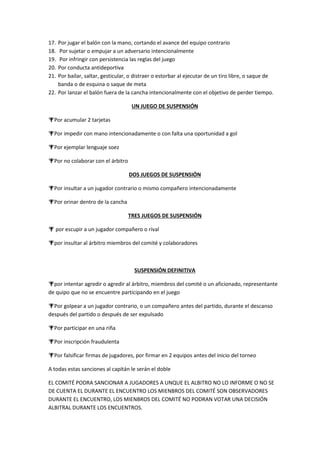 17. Por jugar el balón con la mano, cortando el avance del equipo contrario
18. Por sujetar o empujar a un adversario intencionalmente
19. Por infringir con persistencia las reglas del juego
20. Por conducta antideportiva
21. Por bailar, saltar, gesticular, o distraer o estorbar al ejecutar de un tiro libre, o saque de
banda o de esquina o saque de meta
22. Por lanzar el balón fuera de la cancha intencionalmente con el objetivo de perder tiempo.
UN JUEGO DE SUSPENSIÓN
Por acumular 2 tarjetas
Por impedir con mano intencionadamente o con falta una oportunidad a gol
Por ejemplar lenguaje soez
Por no colaborar con el árbitro
DOS JUEGOS DE SUSPENSIÓN
Por insultar a un jugador contrario o mismo compañero intencionadamente
Por orinar dentro de la cancha
TRES JUEGOS DE SUSPENSIÓN
 por escupir a un jugador compañero o rival
por insultar al árbitro miembros del comité y colaboradores
SUSPENSIÓN DEFINITIVA
por intentar agredir o agredir al árbitro, miembros del comité o un aficionado, representante
de quipo que no se encuentre participando en el juego
Por golpear a un jugador contrario, o un compañero antes del partido, durante el descanso
después del partido o después de ser expulsado
Por participar en una riña
Por inscripción fraudulenta
Por falsificar firmas de jugadores, por firmar en 2 equipos antes del inicio del torneo
A todas estas sanciones al capitán le serán el doble
EL COMITÉ PODRA SANCIONAR A JUGADORES A UNQUE EL ALBITRO NO LO INFORME O NO SE
DE CUENTA EL DURANTE EL ENCUENTRO LOS MIENBROS DEL COMITÉ SON OBSERVADORES
DURANTE EL ENCUENTRO, LOS MIENBROS DEL COMITÉ NO PODRAN VOTAR UNA DECISIÓN
ALBITRAL DURANTE LOS ENCUENTROS.
 