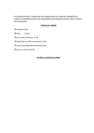 SI UN REPRESENTANTE, AUNQUE NO SEA JUGADOR INSULTA AL ARBITRO, MIEMBROS DEL
COMITÉ O JUGADORES RIVALES SERA SANCIONADO CON PERDIDA DE PUNTOS PARA EL EQUIPO
QUE REPRESENTA.
TARIFAS DEL TORNEO
Inscripción $5.00
Fianza $10.00
Acumulación de tarjetas $1.00
Tarjeta Roja por doble amonestación $1.00
Tarjetas rojas (depende de gravedad) $3.00
Incitar a la violencia $3.00
SE VIENE A JUGAR NO A LLORAR
 