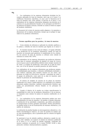 2. Los explotadores de las empresas alimentarias decidirán las fre-
cuencias adecuadas de toma de muestras, salvo que en el anexo I se
establezcan frecuencias específicas, en cuyo caso la frecuencia de la
toma de muestras será, como mínimo, la prevista en el anexo I. Los
explotadores de las empresas alimentarias adoptarán esta decisión en el
contexto de sus procedimientos basados en los principios de HACCP y
las prácticas de higiene correctas, teniendo en cuenta el modo de empleo
del producto alimenticio.
La frecuencia de la toma de muestras podrá adaptarse a la naturaleza y
dimensiones de la empresa alimentaria, siempre que no peligre la segu-
ridad de los productos alimenticios.
Artículo 5
Normas específicas para las pruebas y la toma de muestras
1. Como métodos de referencia se aplicarán los métodos analíticos y
los planes y métodos de toma de muestras que figuran en el anexo I.
2. Se tomarán muestras en las zonas de trabajo y el equipo utilizados
en la producción de los productos alimenticios cuando tal toma de
muestras sea necesaria para garantizar el cumplimiento de los criterios.
En este proceso de toma de muestras se utilizará como método de
referencia la norma ISO 18593.
Los explotadores de las empresas alimentarias que produzcan alimentos
listos para el consumo susceptibles de plantear un riesgo de Listeria
monocytogenes para la salud pública deberán tomar siempre muestras de
las zonas y el equipo de producción, como parte de su plan de mues-
treo, con el fin de detectar la posible presencia de dicha bacteria.
Los explotadores de las empresas alimentarias que produzcan prepara-
dos deshidratados para lactantes, o alimentos deshidratados destinados a
usos médicos especiales para lactantes menores de seis meses, que
presenten un riesgo de Enterobacter sakazakii, controlarán las zonas y
el equipo de producción, como parte de su plan de muestreo, para
detectar la presencia de enterobacteriáceas.
3. El número de unidades de muestra de los planes de muestreo
establecidos en el anexo I podrá reducirse si el explotador de la empresa
alimentaria pudiera demostrar, mediante documentación histórica, que
cuenta con procedimientos eficaces basados en los principios de
HACCP.
4. Cuando el objetivo de la prueba sea evaluar específicamente la
aceptabilidad de cierto lote de productos alimenticios o de un proceso,
se respetarán como mínimo los planes de muestreo establecidos en el
anexo I.
5. Los explotadores de las empresas alimentarias podrán usar otros
procedimientos de toma de muestras y de pruebas si pueden demostrar,
a satisfacción de las autoridades competentes, que dichos procedimien-
tos proporcionan al menos garantías equivalentes. Dichos procedimien-
tos podrán incluir el uso de localizaciones de muestreo alternativas y de
análisis de tendencias.
La realización de pruebas basadas en microorganismos alternativos y los
límites microbiológicos relativos, así como las pruebas de analitos que
no sean microbiológicos, sólo se permitirán para los criterios de higiene
del proceso.
Se autorizará el uso de métodos analíticos alternativos cuando los mé-
todos estén validados con respecto al método de referencia establecido
en el anexo I y si se utiliza un método registrado, certificado por
terceros conforme al protocolo de la norma EN/ISO 16140 u otros
protocolos similares internacionalmente aceptados.
▼B
2005R2073 — ES — 27.12.2007 — 001.002 — 10
 