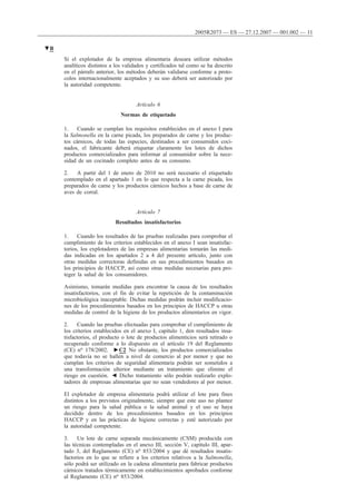 Si el explotador de la empresa alimentaria deseara utilizar métodos
analíticos distintos a los validados y certificados tal como se ha descrito
en el párrafo anterior, los métodos deberán validarse conforme a proto-
colos internacionalmente aceptados y su uso deberá ser autorizado por
la autoridad competente.
Artículo 6
Normas de etiquetado
1. Cuando se cumplan los requisitos establecidos en el anexo I para
la Salmonella en la carne picada, los preparados de carne y los produc-
tos cárnicos, de todas las especies, destinados a ser consumidos coci-
nados, el fabricante deberá etiquetar claramente los lotes de dichos
productos comercializados para informar al consumidor sobre la nece-
sidad de un cocinado completo antes de su consumo.
2. A partir del 1 de enero de 2010 no será necesario el etiquetado
contemplado en el apartado 1 en lo que respecta a la carne picada, los
preparados de carne y los productos cárnicos hechos a base de carne de
aves de corral.
Artículo 7
Resultados insatisfactorios
1. Cuando los resultados de las pruebas realizadas para comprobar el
cumplimiento de los criterios establecidos en el anexo I sean insatisfac-
torios, los explotadores de las empresas alimentarias tomarán las medi-
das indicadas en los apartados 2 a 4 del presente artículo, junto con
otras medidas correctoras definidas en sus procedimientos basados en
los principios de HACCP, así como otras medidas necesarias para pro-
teger la salud de los consumidores.
Asimismo, tomarán medidas para encontrar la causa de los resultados
insatisfactorios, con el fin de evitar la repetición de la contaminación
microbiológica inaceptable. Dichas medidas podrán incluir modificacio-
nes de los procedimientos basados en los principios de HACCP u otras
medidas de control de la higiene de los productos alimentarios en vigor.
2. Cuando las pruebas efectuadas para comprobar el cumplimiento de
los criterios establecidos en el anexo I, capítulo 1, den resultados insa-
tisfactorios, el producto o lote de productos alimenticios será retirado o
recuperado conforme a lo dispuesto en el artículo 19 del Reglamento
(CE) no 178/2002. ►C2 No obstante, los productos comercializados
que todavía no se hallen a nivel de comercio al por menor y que no
cumplan los criterios de seguridad alimentaria podrán ser sometidos a
una transformación ulterior mediante un tratamiento que elimine el
riesgo en cuestión. ◄ Dicho tratamiento sólo podrán realizarlo explo-
tadores de empresas alimentarias que no sean vendedores al por menor.
El explotador de empresa alimentaria podrá utilizar el lote para fines
distintos a los previstos originalmente, siempre que este uso no plantee
un riesgo para la salud pública o la salud animal y el uso se haya
decidido dentro de los procedimientos basados en los principios
HACCP y en las prácticas de higiene correctas y esté autorizado por
la autoridad competente.
3. Un lote de carne separada mecánicamente (CSM) producida con
las técnicas contempladas en el anexo III, sección V, capítulo III, apar-
tado 3, del Reglamento (CE) no 853/2004 y que dé resultados insatis-
factorios en lo que se refiere a los criterios relativos a la Salmonella,
sólo podrá ser utilizado en la cadena alimentaria para fabricar productos
cárnicos tratados térmicamente en establecimientos aprobados conforme
al Reglamento (CE) no 853/2004.
▼B
2005R2073 — ES — 27.12.2007 — 001.002 — 11
 