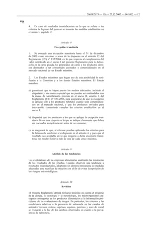 4. En caso de resultados insatisfactorios en lo que se refiere a los
criterios de higiene del proceso se tomarán las medidas establecidas en
el anexo I, capítulo 2.
Artículo 8
Excepción transitoria
1. Se concede una excepción transitoria hasta el 31 de diciembre
de 2009 como máximo, a tenor de lo dispuesto en el artículo 12 del
Reglamento (CE) no 852/2004, en lo que respecta al cumplimiento del
valor establecido en el anexo I del presente Reglamento para la Salmo-
nella en la carne picada, los preparados de carne y los productos cárni-
cos destinados a ser consumidos cocinados y comercializados en el
mercado nacional de un Estado miembro.
2. Los Estados miembros que hagan uso de esta posibilidad lo noti-
ficarán a la Comisión y a los demás Estados miembros. El Estado
miembro:
a) garantizará que se hayan puesto los medios adecuados, incluido el
etiquetado y una marca especial que no puedan ser confundidos con
la marca de identificación prevista en el anexo II, sección I, del
Reglamento (CE) no 853/2004, para asegurarse de que la excepción
se aplique sólo a los productos referidos cuando sean comercializa-
dos en el mercado nacional, y que los productos enviados para
intercambio comunitario cumplan los criterios establecidos en el
anexo I;
b) dispondrá que los productos a los que se aplique la excepción tran-
sitoria lleven una etiqueta en la que se indique claramente que deben
ser cocinados completamente antes de su consumo;
c) se asegurará de que, al efectuar pruebas aplicando los criterios para
la Salmonella conforme a lo dispuesto en el artículo 4, y para que el
resultado sea aceptable en lo que respecta a dicha excepción transi-
toria, no resulte positiva más de una de cada cinco muestras.
Artículo 9
Análisis de las tendencias
Los explotadores de las empresas alimentarias analizarán las tendencias
de los resultados de las pruebas. Cuando observen una tendencia a
resultados insatisfactorios, adoptarán sin demora innecesaria las medidas
adecuadas para rectificar la situación con el fin de evitar la repetición de
los riesgos microbiológicos.
Artículo 10
Revisión
El presente Reglamento deberá revisarse teniendo en cuenta el progreso
de la ciencia, la tecnología y la metodología, los microorganismos pa-
tógenos emergentes en los productos alimenticios y la información pro-
cedente de las evaluaciones de riesgos. En particular, los criterios y las
condiciones relativos a la presencia de salmonela en las canales de
animales bovinos, ovinos, caprinos, equinos, porcinos y aves de corral
se revisarán a la luz de los cambios observados en cuanto a la preva-
lencia de salmonela.
▼B
2005R2073 — ES — 27.12.2007 — 001.002 — 12
 