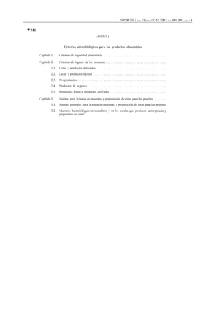 ANEXO I
Criterios microbiológicos para los productos alimenticios
Capítulo 1. Criterios de seguridad alimentaria . . . . . . . . . . . . . . . . . . . . . . . . . . . . . . . . . .
Capítulo 2. Criterios de higiene de los procesos . . . . . . . . . . . . . . . . . . . . . . . . . . . . . . . . .
2.1. Carne y productos derivados . . . . . . . . . . . . . . . . . . . . . . . . . . . . . . . . . . . . . .
2.2. Leche y productos lácteos . . . . . . . . . . . . . . . . . . . . . . . . . . . . . . . . . . . . . . .
2.3. Ovoproductos . . . . . . . . . . . . . . . . . . . . . . . . . . . . . . . . . . . . . . . . . . . . . . . .
2.4. Productos de la pesca . . . . . . . . . . . . . . . . . . . . . . . . . . . . . . . . . . . . . . . . . .
2.5. Hortalizas, frutas y productos derivados . . . . . . . . . . . . . . . . . . . . . . . . . . . . . .
Capítulo 3. Normas para la toma de muestras y preparación de estas para las pruebas . . . . . .
3.1. Normas generales para la toma de muestras y preparación de estas para las pruebas
3.2. Muestreo bacteriológico en mataderos y en los locales que producen carne picada y
preparados de carne . . . . . . . . . . . . . . . . . . . . . . . . . . . . . . . . . . . . . . . . . . . .
▼M1
2005R2073 — ES — 27.12.2007 — 001.002 — 14
 