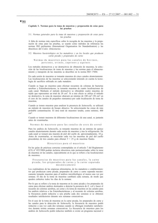 Capítulo 3. Normas para la toma de muestras y preparación de estas para
las pruebas
3.1. Normas generales para la toma de muestras y preparación de estas para
las pruebas
A falta de normas más específicas sobre la recogida de las muestras y la prepa-
ración de estas para las pruebas, se usarán como métodos de referencia las
normas ISO pertinentes (International Organisation for Standardisation) y las
directrices del Codex Alimentarius.
3.2. Muestreo bacteriológico en los mataderos y en los locales que producen
carne picada y preparados de carne
N o r m a s d e m u e s t r e o p a r a l a s c a n a l e s d e b o v i n o s ,
p o r c i n o s , o v i n o s , c a p r i n o s y e q u i n o s
Los métodos destructivos y no destructivos de obtención de muestras, la selec-
ción de las localizaciones de toma de muestras y las normas para el almacena-
miento y transporte de las muestras se describen en la norma ISO 17604.
En cada sesión de muestreo se tomarán muestras de cinco canales aleatoriamente.
Las localizaciones de las muestras se seleccionarán teniendo en cuenta la tecno-
logía de sacrificio utilizada en cada matadero.
Cuando se haga un muestreo para efectuar recuentos de colonias de bacterias
aerobias y Enterobacteriáceas, se tomarán muestras de cuatro localizaciones de
cada canal. Mediante el método destructivo se obtendrán cuatro muestras de
tejido que representen un total de 20 cm2. Si a este efecto se utiliza el método
no destructivo, la zona de muestreo abarcará un mínimo de 100 cm2 (50 cm2 en
el caso de las canales de pequeños rumiantes) por cada localización de toma de
muestras.
Cuando se tomen muestras para analizar la presencia de Salmonella, se utilizará
un método de muestreo de hisopo abrasivo. Se seleccionarán las zonas de más
probable contaminación. El área total de muestreo tendrá, como mínimo, 400
cm2.
Cuando se tomen muestras de diferentes localizaciones de una canal, se juntarán
antes de examinarlas.
N o r m a s d e m u e s t r e o p a r a l a s c a n a l e s d e a v e s d e c o r r a l
Para los análisis de Salmonella, se tomarán muestras de un mínimo de quince
canales aleatoriamente durante cada sesión de muestreo y tras la refrigeración. De
cada canal se tomará una muestra de piel del cuello de, aproximadamente, 10 g.
Antes de examinarlas, se mezclarán cada vez las muestras de piel del cuello
procedentes de tres canales para obtener 5 × 25 g de muestras finales.
D i r e c t r i c e s p a r a e l m u e s t r e o
En las guías de prácticas correctas contempladas en el artículo 7 del Reglamento
(CE) no 852/2004 podrán incluirse directrices más pormenorizadas sobre la toma
de muestras en las canales, especialmente en lo que se refiere a las localizaciones
de muestreo.
F r e c u e n c i a s d e m u e s t r e o p a r a l a s c a n a l e s , l a c a r n e
p i c a d a , l o s p r e p a r a d o s d e c a r n e y l a c a r n e s e p a r a d a
m e c á n i c a m e n t e
Los explotadores de las empresas alimentarias, de los mataderos o establecimien-
tos que produzcan carne picada, preparados de carne o carne separada mecáni-
camente tomarán muestras para el análisis microbiológico al menos una vez por
semana. El día de la toma de muestras cambiará cada semana, de modo que
queden cubiertos todos los días de la semana.
Por lo que se refiere a la toma de muestras en la carne picada y los preparados de
carne para efectuar análisis destinados a detectar la presencia de E. coli y hacer el
recuento de colonias aerobias, así como a la toma de muestras en las canales para
los análisis relativos a las Enterobacteriáceas y al recuento de colonias aerobias,
la frecuencia podrá reducirse a una prueba cada dos semanas si se obtienen
resultados satisfactorios durante seis semanas consecutivas.
En el caso de la toma de muestras en la carne picada, los preparados de carne y
las canales para la detección de Salmonella, la frecuencia de muestreo podrá
reducirse a una vez cada dos semanas cuando se obtengan resultados satisfacto-
rios durante treinta semanas consecutivas. La frecuencia de muestreo para los
análisis de Salmonella podrá reducirse también si existe un programa nacional o
▼M1
2005R2073 — ES — 27.12.2007 — 001.002 — 31
 