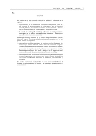 ANEXO II
Los estudios a los que se refiere el artículo 3, apartado 2, consistirán en lo
siguiente:
— especificaciones de las características fisicoquímicas del producto, como pH,
aw, contenido de sal, concentración de conservantes y tipo de sistema de
envasado, teniendo en cuenta las condiciones de almacenamiento y transfor-
mación, las posibilidades de contaminación y la vida útil prevista, y
— la consulta de la bibliografía científica y de los datos de investigación dispo-
nibles acerca de los aspectos que caracterizan el crecimiento y la superviven-
cia de los microorganismos en cuestión.
Cuando sea necesario, basándose en los estudios antes mencionados, el explo-
tador de la empresa alimentaria realizará estudios complementarios, entre los que
pueden incluirse los siguientes:
— elaboración de modelos matemáticos de pronóstico establecidos para el ali-
mento de que se trate, utilizando factores críticos de crecimiento o supervi-
vencia aplicables a los microorganismos en cuestión presentes en el producto,
— pruebas para investigar la capacidad que tiene el microorganismo en cuestión,
adecuadamente inoculado, para crecer o sobrevivir en el producto en dife-
rentes condiciones de almacenamiento razonablemente previsibles,
— estudios para evaluar el crecimiento o supervivencia de los microorganismos
en cuestión que puedan estar presentes en el producto durante su vida útil en
condiciones razonablemente previsibles de distribución, almacenamiento y
utilización.
Los estudios anteriormente citados tendrán en cuenta la variabilidad inherente al
producto, los microorganismos en cuestión y las condiciones de transformación y
almacenamiento.
▼B
2005R2073 — ES — 27.12.2007 — 001.002 — 33
 