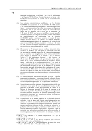 modifican las Directivas 89/662/CEE y 92/118/CEE del Consejo
y la Decisión 95/408/CE del Consejo (1), deben revisarse, y de-
ben fijarse nuevos criterios de acuerdo con las recomendaciones
científicas.
(20) Los criterios microbiológicos establecidos en la Decisión
93/51/CEE de la Comisión, de 15 de diciembre de 1992, relativa
a los criterios microbiológicos aplicables a la producción de crus-
táceos y moluscos cocidos (2), se han incorporado en el presente
Reglamento, por lo que conviene derogar la citada Decisión.
Dado que la Decisión 2001/471/CE de la Comisión, de
8 de junio de 2001, por la que se establecen normas para los
controles regulares de la higiene realizados por los explotadores
de establecimientos, de conformidad con la Directiva
64/433/CEE, relativa a problemas sanitarios en materia de inter-
cambios de carne fresca, y la Directiva 71/118/CEE, relativa a
problemas sanitarios en materia de intercambios de carnes frescas
de aves de corral (3), se deroga con efectos a partir del 1 de enero
de 2006, conviene incorporar al presente Reglamento los criterios
microbiológicos establecidos para las canales.
(21) El productor o el fabricante de un producto alimenticio debe
decidir si el producto está listo para ser consumido como tal,
sin necesidad de cocinado u otro tipo de elaboración para garan-
tizar su seguridad y el cumplimiento de los criterios microbioló-
gicos. Según lo dispuesto en el artículo 3 de la Directiva
2000/13/CE del Parlamento Europeo y del Consejo, de
20 de marzo de 2000, relativa a la aproximación de las legisla-
ciones de los Estados miembros en materia de etiquetado, presen-
tación y publicidad de los productos alimenticios (4), el modo de
empleo de un producto alimenticio debe figurar obligatoriamente
en el etiquetado en caso de que, de no haberlo, no se pudiera
hacer un uso adecuado del producto. Los explotadores de empre-
sas alimentarias deben tener en cuenta el modo de empleo en
cuestión a la hora de tomar una decisión sobre las frecuencias
de muestreo adecuadas para los controles con criterios microbio-
lógicos.
(22) La toma de muestras del entorno en donde se llevan a cabo los
procesos de producción y transformación en la industria alimen-
taria es un instrumento útil para identificar y prevenir la presencia
de microorganismos patógenos en los productos alimenticios.
(23) Los explotadores de las empresas alimentarias deben decidir por
sí mismos, como parte de sus procedimientos basados en los
principios de HACCP y otros procedimientos de control de la
higiene, la frecuencia necesaria de la toma de muestras y de
realización de pruebas. No obstante, en algunos casos puede ser
necesario establecer frecuencias de muestreo armonizadas a escala
comunitaria, sobre todo para garantizar el mismo nivel de con-
troles en toda la Comunidad.
(24) Los resultados de las pruebas dependen de los métodos analíticos
utilizados y, por lo tanto, cada criterio microbiológico debe aso-
ciarse a un método de referencia determinado. No obstante, con-
viene que los explotadores de empresas alimentarias puedan usar
métodos analíticos diferentes de los métodos de referencia, en
particular métodos más rápidos, siempre que estos métodos alter-
nativos produzcan resultados equivalentes. Asimismo, a fin de
garantizar una aplicación armonizada, debe definirse un plan de
muestreo para cada criterio. Es necesario, sin embargo, permitir el
▼B
2005R2073 — ES — 27.12.2007 — 001.002 — 6
(1) DO L 157 de 30.4.2004, p. 33. Versión corregida en el DO L 195 de
2.6.2004, p. 12.
(2) DO L 13 de 21.1.1993, p. 11.
(3) DO L 165 de 21.6.2001, p. 48. Decisión modificada por la Decisión
2004/379/CE (DO L 144 de 30.4.2004, p. 1).
(4) DO L 109 de 6.5.2000, p. 29. Directiva modificada en último lugar por la
Directiva 2003/89/CE (DO L 308 de 25.11.2003, p. 15).
 