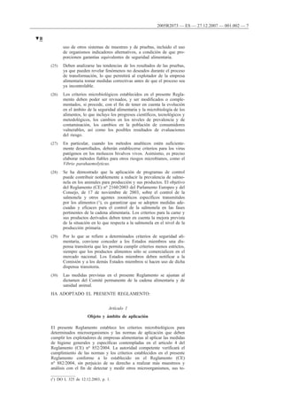uso de otros sistemas de muestreo y de pruebas, incluido el uso
de organismos indicadores alternativos, a condición de que pro-
porcionen garantías equivalentes de seguridad alimentaria.
(25) Deben analizarse las tendencias de los resultados de las pruebas,
ya que pueden revelar fenómenos no deseados durante el proceso
de transformación, lo que permitirá al explotador de la empresa
alimentaria tomar medidas correctivas antes de que el proceso sea
ya incontrolable.
(26) Los criterios microbiológicos establecidos en el presente Regla-
mento deben poder ser revisados, y ser modificados o comple-
mentados, si procede, con el fin de tener en cuenta la evolución
en el ámbito de la seguridad alimentaria y la microbiología de los
alimentos, lo que incluye los progresos científicos, tecnológicos y
metodológicos, los cambios en los niveles de prevalencia y de
contaminación, los cambios en la población de consumidores
vulnerables, así como los posibles resultados de evaluaciones
del riesgo.
(27) En particular, cuando los métodos analíticos estén suficiente-
mente desarrollados, deberán establecerse criterios para los virus
patógenos en los moluscos bivalvos vivos. Asimismo, es preciso
elaborar métodos fiables para otros riesgos microbianos, como el
Vibrio parahaemolyticus.
(28) Se ha demostrado que la aplicación de programas de control
puede contribuir notablemente a reducir la prevalencia de salmo-
nela en los animales para producción y sus productos. El objetivo
del Reglamento (CE) no 2160/2003 del Parlamento Europeo y del
Consejo, de 17 de noviembre de 2003, sobre el control de la
salmonela y otros agentes zoonóticos específicos transmitidos
por los alimentos (1), es garantizar que se adopten medidas ade-
cuadas y eficaces para el control de la salmonela en las fases
pertinentes de la cadena alimentaria. Los criterios para la carne y
sus productos derivados deben tener en cuenta la mejora prevista
de la situación en lo que respecta a la salmonela en el nivel de la
producción primaria.
(29) Por lo que se refiere a determinados criterios de seguridad ali-
mentaria, conviene conceder a los Estados miembros una dis-
pensa transitoria que les permita cumplir criterios menos estrictos,
siempre que los productos alimentos sólo se comercialicen en el
mercado nacional. Los Estados miembros deben notificar a la
Comisión y a los demás Estados miembros si hacen uso de dicha
dispensa transitoria.
(30) Las medidas previstas en el presente Reglamento se ajustan al
dictamen del Comité permanente de la cadena alimentaria y de
sanidad animal.
HA ADOPTADO EL PRESENTE REGLAMENTO:
Artículo 1
Objeto y ámbito de aplicación
El presente Reglamento establece los criterios microbiológicos para
determinados microorganismos y las normas de aplicación que deben
cumplir los explotadores de empresas alimentarias al aplicar las medidas
de higiene generales y específicas contempladas en el artículo 4 del
Reglamento (CE) no 852/2004. La autoridad competente verificará el
cumplimiento de las normas y los criterios establecidos en el presente
Reglamento conforme a lo establecido en el Reglamento (CE)
no 882/2004, sin perjuicio de su derecho a realizar más muestreos y
análisis con el fin de detectar y medir otros microorganismos, sus to-
▼B
2005R2073 — ES — 27.12.2007 — 001.002 — 7
(1) DO L 325 de 12.12.2003, p. 1.
 