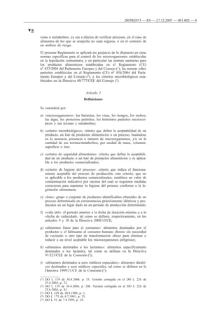 xinas o metabolitos, ya sea a efectos de verificar procesos, en el caso de
alimentos de los que se sospecha no sean seguros, o en el contexto de
un análisis de riesgo.
El presente Reglamento se aplicará sin perjuicio de lo dispuesto en otras
normas específicas para el control de los microorganismos establecidas
en la legislación comunitaria, y en particular las normas sanitarias para
los productos alimenticios establecidas en el Reglamento (CE)
no 853/2004 del Parlamento Europeo y del Consejo (1), las normas sobre
parásitos establecidas en el Reglamento (CE) no 854/2004 del Parla-
mento Europeo y del Consejo (2), y los criterios microbiológicos esta-
blecidos en la Directiva 80/777/CEE del Consejo (3).
Artículo 2
Definiciones
Se entenderá por:
a) «microorganismos»: las bacterias, los virus, los hongos, los mohos,
las algas, los protozoos parásitos, los helmintos parásitos microscó-
picos y sus toxinas y metabolitos;
b) «criterio microbiológico»: criterio que define la aceptabilidad de un
producto, un lote de productos alimenticios o un proceso, basándose
en la ausencia, presencia o número de microorganismos, y/o en la
cantidad de sus toxinas/metabolitos, por unidad de masa, volumen,
superficie o lote;
c) «criterio de seguridad alimentaria»: criterio que define la aceptabili-
dad de un producto o un lote de productos alimenticios y es aplica-
ble a los productos comercializados;
d) «criterio de higiene del proceso»: criterio que indica el funciona-
miento aceptable del proceso de producción; este criterio, que no
es aplicable a los productos comercializados, establece un valor de
contaminación indicativo por encima del cual se requieren medidas
correctoras para mantener la higiene del proceso conforme a la le-
gislación alimentaria;
e) «lote»: grupo o conjunto de productos identificables obtenidos de un
proceso determinado en circunstancias prácticamente idénticas y pro-
ducidos en un lugar dado en un período de producción determinado;
f) «vida útil»: el período anterior a la fecha de duración mínima o a la
«fecha de caducidad», tal como se definen, respectivamente, en los
artículos 9 y 10 de la Directiva 2000/13/CE;
g) «alimentos listos para el consumo»: alimentos destinados por el
productor o el fabricante al consumo humano directo sin necesidad
de cocinado u otro tipo de transformación eficaz para eliminar o
reducir a un nivel aceptable los microorganismos peligrosos;
h) «alimentos destinados a los lactantes»: alimentos específicamente
destinados a los lactantes, tal como se definen en la Directiva
91/321/CEE de la Comisión (4);
i) «alimentos destinados a usos médicos especiales»: alimentos dietéti-
cos destinados a usos médicos especiales, tal como se definen en la
Directiva 1999/21/CE de la Comisión (5);
▼B
2005R2073 — ES — 27.12.2007 — 001.002 — 8
(1) DO L 139 de 30.4.2004, p. 55. Versión corregida en el DO L 226 de
25.6.2004, p. 22.
(2) DO L 139 de 30.4.2004, p. 206. Versión corregida en el DO L 226 de
25.6.2004, p. 83.
(3) DO L 229 de 30.8.1980, p. 1.
(4) DO L 175 de 4.7.1991, p. 35.
(5) DO L 91 de 7.4.1999, p. 29.
 