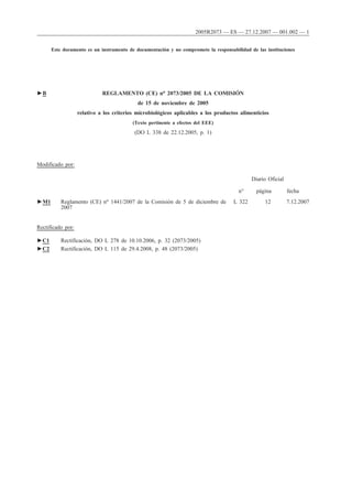 Este documento es un instrumento de documentación y no compromete la responsabilidad de las instituciones
►B REGLAMENTO (CE) no 2073/2005 DE LA COMISIÓN
de 15 de noviembre de 2005
relativo a los criterios microbiológicos aplicables a los productos alimenticios
(Texto pertinente a efectos del EEE)
(DO L 338 de 22.12.2005, p. 1)
Modificado por:
Diario Oficial
n° página fecha
►M1 Reglamento (CE) no 1441/2007 de la Comisión de 5 de diciembre de
2007
L 322 12 7.12.2007
Rectificado por:
►C1 Rectificación, DO L 278 de 10.10.2006, p. 32 (2073/2005)
►C2 Rectificación, DO L 115 de 29.4.2008, p. 48 (2073/2005)
2005R2073 — ES — 27.12.2007 — 001.002 — 1
 