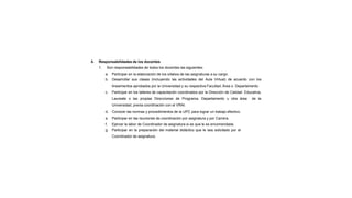 4. Responsabilidades de los docentes
1. Son responsabilidades de todos los docentes las siguientes:
a. Participar en la elaboración de los sílabos de las asignaturas a su cargo.
b. Desarrollar sus clases (incluyendo las actividades del Aula Virtual) de acuerdo con los
lineamientos aprobados por la Universidad y su respectiva Facultad, Área o Departamento.
c. Participar en los talleres de capacitación coordinados por la Dirección de Calidad Educativa,
Laureate o las propias Direcciones de Programa, Departamento u otra área de la
Universidad, previa coordinación con el VRAI.
d. Conocer las normas y procedimientos de la UPC para lograr un trabajo efectivo.
e. Participar en las reuniones de coordinación por asignatura y por Carrera.
f. Ejercer la labor de Coordinador de asignatura si es que le es encomendada.
g. Participar en la preparación del material didáctico que le sea solicitado por el
Coordinador de asignatura.
 