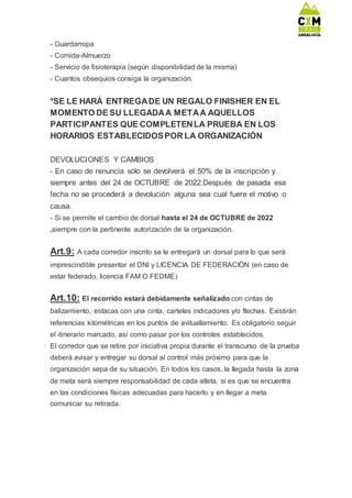 - Guardarropa
- Comida-Almuerzo
- Servicio de fisioterapia (según disponibilidad de la misma)
- Cuantos obsequios consiga la organización.
*SE LE HARÁ ENTREGADE UN REGALO FINISHER EN EL
MOMENTO DE SU LLEGADAA METAA AQUELLOS
PARTICIPANTES QUE COMPLETENLA PRUEBA EN LOS
HORARIOS ESTABLECIDOSPOR LA ORGANIZACIÓN
DEVOLUCIONES Y CAMBIOS
- En caso de renuncia sólo se devolverá el 50% de la inscripción y
siempre antes del 24 de OCTUBRE de 2022.Después de pasada esa
fecha no se procederá a devolución alguna sea cual fuere el motivo o
causa.
- Si se permite el cambio de dorsal hasta el 24 de OCTUBRE de 2022
,siempre con la pertinente autorización de la organización.
Art.9: A cada corredor inscrito se le entregará un dorsal para lo que será
imprescindible presentar el DNI y LICENCIA DE FEDERACIÓN (en caso de
estar federado, licencia FAM O FEDME)
Art.10: El recorrido estará debidamente señalizado con cintas de
balizamiento, estacas con una cinta, carteles indicadores y/o flechas. Existirán
referencias kilométricas en los puntos de avituallamiento. Es obligatorio seguir
el itinerario marcado, así como pasar por los controles establecidos.
El corredor que se retire por iniciativa propia durante el transcurso de la prueba
deberá avisar y entregar su dorsal al control más próximo para que la
organización sepa de su situación. En todos los casos, la llegada hasta la zona
de meta será siempre responsabilidad de cada atleta, si es que se encuentra
en las condiciones físicas adecuadas para hacerlo y en llegar a meta
comunicar su retirada.
 