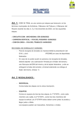 REGLAMENTO
3K TRAIL 2022
Art. 1: CXM 3K TRAIL es una carrera por etapas que transcurre en los
términos municipales de Archidona, Villanueva del Trabuco y Villanueva del
Rosario durante los días 2, 3 y 4 de diciembre de 2022, con las siguientes
etapas:
- CIRCUITO CXM - ARCHIDONA- DÍA 02/06/2022
- CARRERA VERTICAL – VVA DEL ROSARIO- 03/06/2022
- CXM EN LÍNEA – VVA DEL TRABUCO -04/06/2022
RECOGIDA DE DORSALES Y HORARIO:
- Para la recogida de dorsales es imprescindible la presentación del
D.N.I. y de la tarjeta federativa (FAM/FEDME) en caso de deportistas
federados
- En caso de no poder acudir en persona a la recogida de dorsales,
deberá adjuntar una autorización firmada por el titular del dorsal y
una fotocopia del DNI del mismo y de la tarjeta federativa, y sólo se
entregará la bolsa del corredor, el dorsal solamente se entrega al
titular del mismo. (Anexo 1)
Art. 2: MODALIDADES :
- INDIVIDUAL
Corres todas las etapas con tu única inscripción.
- EQUIPOS
Corres en equipos de tres las tres etapas, la 1ª ETAPA , corre cada
miembro una vuelta, la 2ª ETAPA , corren los tres miembros del
equipo la vertical y la 3ª ETAPA todos deben correr juntos la prueba y
llegar juntos a Meta.
Los equipos pueden ser masculinos, femeninos o mixtos
 