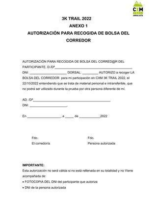 3K TRAIL 2022
ANEXO 1
AUTORIZACIÓN PARA RECOGIDA DE BOLSA DEL
CORREDOR
AUTORIZACIÓN PARA RECOGIDA DE BOLSA DEL CORRED@R DEL
PARTICIPANTE. D./Dª____________________________________________
DNI: _____________________ DORSAL: _________ AUTORIZO a recoger LA
BOLSA DEL CORREDOR para mi participación en CXM 3K TRAIL 2022, el
22/10/2022 entendiendo que se trata de material personal e intransferible, que
no podrá ser utilizado durante la prueba por otra persona diferente de mí.
AD. /Dª____________________________________________
DNI: _____________________,
En ___________________, a _____ de ____________2022
Fdo. Fdo.
El corredor/a Persona autorizada
IMPORTANTE:
Esta autorización no será válida si no está rellenada en su totalidad y no Viene
acompañada de:
 FOTOCOPIA DEL DNI del participante que autoriza
 DNI de la persona autorizada
 