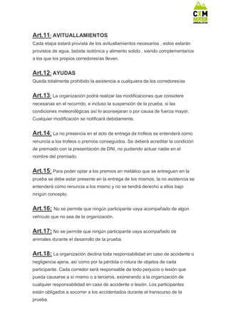 Art.11: AVITUALLAMIENTOS
Cada etapa estará provista de los avituallamientos necesarios , estos estarán
provistos de agua, bebida isotónica y alimento solido , siendo complementarios
a los que los propios corredores/as lleven.
Art.12: AYUDAS
Queda totalmente prohibido la asistencia a cualquiera de los corredores/as
Art.13: La organización podrá realizar las modificaciones que considere
necesarias en el recorrido, e incluso la suspensión de la prueba, si las
condiciones meteorológicas así lo aconsejaran o por causa de fuerza mayor.
Cualquier modificación se notificará debidamente.
Art.14: La no presencia en el acto de entrega de trofeos se entenderá como
renuncia a los trofeos o premios conseguidos. Se deberá acreditar la condición
de premiado con la presentación de DNI, no pudiendo actuar nadie en el
nombre del premiado.
Art.15: Para poder optar a los premios en metálico que se entreguen en la
prueba se debe estar presente en la entrega de los mismos, la no asistencia se
entenderá como renuncia a los mismo y no se tendrá derecho a ellos bajo
ningún concepto.
Art.16: No se permite que ningún participante vaya acompañado de algún
vehículo que no sea de la organización.
Art.17: No se permite que ningún participante vaya acompañado de
animales durante el desarrollo de la prueba.
Art.18: La organización declina toda responsabilidad en caso de accidente o
negligencia ajena, así como por la pérdida o rotura de objetos de cada
participante. Cada corredor será responsable de todo perjuicio o lesión que
pueda causarse a sí mismo o a terceros, exonerando a la organización de
cualquier responsabilidad en caso de accidente o lesión. Los participantes
están obligados a socorrer a los accidentados durante el transcurso de la
prueba.
 