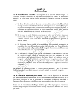 SECCIÓN II
                                      Manifiesto de Carga

Art 30.- Consideraciones Generales.- El transportista de la mercancía deberá entregar a la
Autoridad Aduanera el manifiesto de carga a través de presentación física o de transferencia
electrónica de datos, previo al arribo o salida del medio de transporte, conforme las siguientes
reglas:

   a) En el caso de las importaciones efectuadas por vía marítima, la transmisión del manifiesto
      de carga se realizará antes del arribo del medio de transporte con un mínimo 12 horas para
      los puertos cercanos y de 3 días para los demás. Para las exportaciones por vía marítima, la
      transmisión electrónica del manifiesto de carga, será realizado mínimo hasta una hora
      antes de la salida del medio de transporte hacia el extranjero.

   b) En los casos en donde el tráfico de mercancías se realice por vía terrestre (transporte
      internacional), el manifiesto de carga y carta de porte será entregado o transmitido a la
      Autoridad Aduanera de ser el caso, hasta el momento en que se realice la operación de
      cruce de frontera.

   c) En el caso que el arribo o salida de las mercancías se hubiere realizado por vía aérea, la
      transmisión electrónica del manifiesto de carga se deberá realizar para el caso del arribo,
      hasta una hora antes de la llegada del medio de transporte al territorio nacional. Para el caso
      de las salidas, hasta una hora después de la salida.

   d) En caso de existir consolidación de carga, el consolidador de carga o agente de carga, para
      las exportación deberá realizar la transmisión electrónica del manifiesto de carga
      perteneciente a cada exportador hasta dos días hábiles después de la salida del medio de
      transporte y en base a la información ya transmitida por el transportista efectivo operador
      del medio de transporte. Para las importaciones, deberá transmitir la información de las
      importaciones individuales dentro del primer día hábil posterior al ingreso de la mercancía
      al depósito.

La validación del manifiesto de carga en exportaciones será automática y será el documento
habilitante para que la autoridad de transporte permita la salida de los medios de transporte.


Art 31.- Mercancías movilizadas por sí mismas.- Para el caso de importación de mercancías
que se movilizan por sus propios medios, la creación del manifiesto físico debe ser realizada por el
funcionario competente, o por su propietario o representante debidamente autorizado o
legitimado,. Dicho documento será habilitante para la presentación de la declaración aduanera.

Para el caso de mercancías movilizadas por sí mismas que arriban al país para su permanencia
definitiva, los plazos para creación del manifiesto de carga serán aquellos definidos en el artículo
precedente.
 