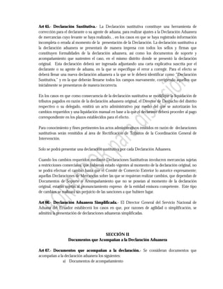 Art 65.- Declaración Sustitutiva.- La Declaración sustitutiva constituye una herramienta de
corrección para el declarante o su agente de aduana, para realizar ajustes a la Declaración Aduanera
de mercancías cuyo levante se haya realizado, , en los casos en que se haya registrado información
incompleta o errada al momento de la presentación de la Declaración. La declaración sustitutiva a
la declaración aduanera se presentará de manera impresa con todos los sellos y firmas que
constituyen formalidades de la declaración aduanera, así como los documentos de soporte y
acompañamiento que sustenten el caso, en el mismo distrito donde se presentó la declaración
original. Esta declaración deberá ser ingresada adjuntando una carta explicativa suscrita por el
declarante o su agente de aduana, en la que se especifique el error a corregir. Para el efecto se
deberá llenar una nueva declaración aduanera a la que se le deberá identificar como “Declaración
Sustitutiva,” y en la que deberán llenarse todos los campos nuevamente, corrigiendo aquellos que
inicialmente se presentaron de manera incorrecta.

En los casos en que como consecuencia de la declaración sustitutiva se modifique la liquidación de
tributos pagados en razón de la declaración aduanera original, el Director de Despacho del distrito
respectivo o su delegado, emitirá un acto administrativo por medio del que se autorizarán los
cambios requeridos y una liquidación manual en base a la que el declarante deberá proceder al pago
correspondiente en los plazos establecidos para el efecto.

Para conocimiento y fines pertinentes los actos administrativos emitidos en razón de declaraciones
sustitutivas serán remitidos al área de Rectificación de Tributos de la Coordinación General de
Intervención.

Solo se podrá presentar una declaración sustitutiva por cada Declaración Aduanera.

Cuando los cambios requeridos mediante Declaraciones Sustitutivas involucren mercancías sujetas
a restricciones comerciales, que hubieran estado vigentes al momento de la declaración original, no
se podrá efectuar el cambio hasta que el Comité de Comercio Exterior lo autorice expresamente;
aquellas Declaraciones de Mercancías sobre las que se requieran realizar cambios, que dependan de
Documentos de Soporte o Acompañamiento que no se poseían al momento de la declaración
original, estarán sujetas al pronunciamiento expreso de la entidad emisora competente. Este tipo
de cambios se realizará sin perjuicio de las sanciones a que hubiere lugar.

Art 66.- Declaración Aduanera Simplificada.- El Director General del Servicio Nacional de
Aduana del Ecuador establecerá los casos en que, por razones de agilidad o simplificación, se
admitirá la presentación de declaraciones aduaneras simplificadas.




                                    SECCIÓN II
                  Documentos que Acompañan a la Declaración Aduanera

Art 67.- Documentos que acompañan a la declaración.- Se consideran documentos que
acompañan a la declaración aduanera los siguientes:
              a) Documentos de acompañamiento
 