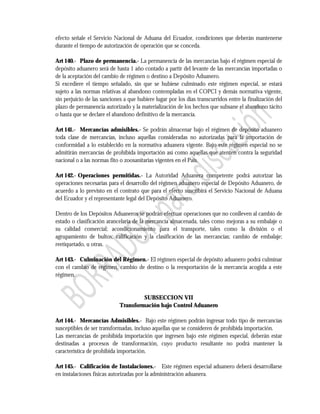 efecto señale el Servicio Nacional de Aduana del Ecuador, condiciones que deberán mantenerse
durante el tiempo de autorización de operación que se conceda.

Art 140.- Plazo de permanencia.- La permanencia de las mercancías bajo el régimen especial de
depósito aduanero será de hasta 1 año contado a partir del levante de las mercancías importadas o
de la aceptación del cambio de régimen o destino a Depósito Aduanero.
Si excediere el tiempo señalado, sin que se hubiese culminado este régimen especial, se estará
sujeto a las normas relativas al abandono contempladas en el COPCI y demás normativa vigente,
sin perjuicio de las sanciones a que hubiere lugar por los días transcurridos entre la finalización del
plazo de permanencia autorizado y la materialización de los hechos que subsane el abandono tácito
o hasta que se declare el abandono definitivo de la mercancía.

Art 141.- Mercancías admisibles.- Se podrán almacenar bajo el régimen de depósito aduanero
toda clase de mercancías, incluso aquellas consideradas no autorizadas para la importación de
conformidad a lo establecido en la normativa aduanera vigente. Bajo este régimen especial no se
admitirán mercancías de prohibida importación así como aquellas que atenten contra la seguridad
nacional o a las normas fito o zoosanitarias vigentes en el País.

Art 142.- Operaciones permitidas.- La Autoridad Aduanera competente podrá autorizar las
operaciones necesarias para el desarrollo del régimen aduanero especial de Depósito Aduanero, de
acuerdo a lo previsto en el contrato que para el efecto suscribirá el Servicio Nacional de Aduana
del Ecuador y el representante legal del Depósito Aduanero.

Dentro de los Depósitos Aduaneros se podrán efectuar operaciones que no conlleven al cambio de
estado o clasificación arancelaria de la mercancía almacenada, tales como mejoras a su embalaje o
su calidad comercial; acondicionamiento para el transporte, tales como la división o el
agrupamiento de bultos; calificación y la clasificación de las mercancías; cambio de embalaje;
reetiquetado, u otras.

Art 143.- Culminación del Régimen.- El régimen especial de depósito aduanero podrá culminar
con el cambio de régimen, cambio de destino o la reexportación de la mercancía acogida a este
régimen.


                                      SUBSECCION VII
                             Transformación bajo Control Aduanero

Art 144.- Mercancías Admisibles.- Bajo este régimen podrán ingresar todo tipo de mercancías
susceptibles de ser transformadas, incluso aquellas que se consideren de prohibida importación.
Las mercancías de prohibida importación que ingresen bajo este régimen especial, deberán estar
destinadas a procesos de transformación, cuyo producto resultante no podrá mantener la
característica de prohibida importación.

Art 145.- Calificación de Instalaciones.- Este régimen especial aduanero deberá desarrollarse
en instalaciones físicas autorizadas por la administración aduanera.
 