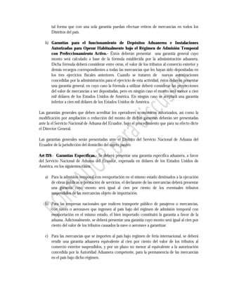 tal forma que con una sola garantía puedan efectuar retiros de mercancías en todos los
       Distritos del país.

   h) Garantías para el funcionamiento de Depósitos Aduaneros e Instalaciones
      Autorizadas para Operar Habitualmente bajo el Régimen de Admisión Temporal
      con Perfeccionamiento Activo.- Éstos deberán presentar una garantía general cuyo
      monto será calculado a base de la fórmula establecida por la administración aduanera.
      Dicha fórmula deberá considerar entre otras, el valor de los tributos al comercio exterior y
      demás recargos correspondientes a todas las mercancías que les hayan sido depositadas en
      los tres ejercicios fiscales anteriores. Cuando se trataren de nuevas autorizaciones
      concedidas por la administración para el ejercicio de esta actividad, éstos deberán presentar
      una garantía general, en cuyo caso la fórmula a utilizar deberá considerar las proyecciones
      del valor de mercancías a ser depositadas, pero en ningún caso el monto será menor a cien
      mil dólares de los Estados Unidos de América. En ningún caso se aceptará una garantía
      inferior a cien mil dólares de los Estados Unidos de América.

Las garantías generales que deben acreditar los operadores económicos autorizados, así como la
modificación por ampliación o reducción del monto de dichas garantías deberán ser presentadas
ante la el Servicio Nacional de Aduana del Ecuador, bajo el procedimiento que para su efecto dicte
el Director General.

Las garantías generales serán presentadas ante el Distrito del Servicio Nacional de Aduana del
Ecuador de la jurisdicción del domicilio del sujeto pasivo.

Art 219.- Garantías Específicas.- Se deberá presentar una garantía específica aduanera, a favor
del Servicio Nacional de Aduana del Ecuador, expresada en dólares de los Estados Unidos de
América, en los siguientes casos:

   a) Para la admisión temporal con reexportación en el mismo estado destinados a la ejecución
      de obras públicas o prestación de servicios, el declarante de las mercancías deberá presentar
      una garantía cuyo monto será igual al cien por ciento de los eventuales tributos
      suspendidos de las mercancías objeto de importación.

   b) Para las empresas nacionales que realicen transporte público de pasajeros o mercancías,
      con naves o aeronaves que ingresen al país bajo del régimen de admisión temporal con
      reexportación en el mismo estado, el bien importado constituirá la garantía a favor de la
      aduana. Adicionalmente, se deberá presentar una garantía cuyo monto será igual al cien por
      ciento del valor de los tributos causados la nave o aeronave a garantizar.

   c) Para las mercancías que se importen al país bajo regimen de feria internacional, se deberá
      rendir una garantía aduanera equivalente al cien por ciento del valor de los tributos al
      comercio exterior suspendidos, y por un plazo no menor al equivalente a la autorización
      concedida por la Autoridad Aduanera competente, para la permanencia de las mercancías
      en el país bajo dicho régimen.
 
