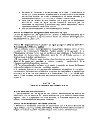 14
d. Promover el desarrollo e implementación de equipos, procedimientos o
tecnologías que incrementen la eficiencia en el aprovechamiento sostenible de
los recursos hídricos, así como, la conservación de bienes naturales y el
mantenimiento adecuado y oportuno de la infraestructura hidráulica.
e. Velar que los usuarios de agua cumplan con el pago de las retribuciones
económicas, tarifas de agua, aportes voluntarios acordados por sus
asambleas, las obligaciones que señala la Ley y demás disposiciones jurídicas
vigentes vinculadas a los recursos hídricos.
f. Otras que se establezcan en la normatividad sobre la materia.
Artículo 41.- Disolución de organizaciones de usuarios de agua
En caso de disolución de una organización de usuarios, el haber neto resultante de su
liquidación será entregado a la organización que asuma las funciones de la organización
disuelta conforme al Código Civil.
Artículo 42.- Organizaciones de usuarios de agua que ejercen el rol de operadores
de infraestructura hidráulica pública
42.1 Las juntas de usuarios son organizaciones de usuarios de agua que ejercen el rol de
operadores de infraestructura hidráulica. Pueden acceder a la operación de la
infraestructura hidráulica mayor bajo las condiciones que establezca el Reglamento de
Operadores de Infraestructura Hidráulica, para tal fin el Estado promueve el
fortalecimiento de dichas organizaciones.
42.2 Las Juntas de Usuarios están sujetas a las disposiciones que emita la Autoridad
Nacional del Agua para garantizar la eficiente operación y mantenimiento de la
infraestructura hidráulica pública a su cargo.
42.3 Para el ejercicio del rol señalado en el acápite precedente, las Juntas de Usuarios
están conformadas por comisiones y comités de usuarios.
42.4 Las juntas de usuarios, podrán desarrollar actividades adicionales a la operación y
mantenimiento de infraestructura hidráulica, entre ellas, las destinadas a la prestación de
otros servicios a favor de sus integrantes y el desarrollo económico y social del sector
agrario. Estas funciones deberán estar expresamente consignadas en sus respectivos
estatutos.
CAPÍTULO VII
CUENCAS Y ENTIDADES MULTINACIONALES
Artículo 43.- Cuencas transfronterizas
El aprovechamiento de las aguas en las cuencas transfronterizas se efectúa de
conformidad con los principios del Derecho Internacional y los acuerdos internacionales
vigentes. Para el cumplimiento de estos acuerdos, la Autoridad Nacional del Agua
coordina con el Ministerio de Relaciones Exteriores.
Artículo 44.- El Ministerio de Relaciones Exteriores
El Ministerio de Relaciones Exteriores, en coordinación con la Autoridad Nacional del
Agua, participa, negocia y suscribe los tratados y demás instrumentos internacionales que
tengan por finalidad la gestión integrada del agua en las cuencas transfronterizas.
 