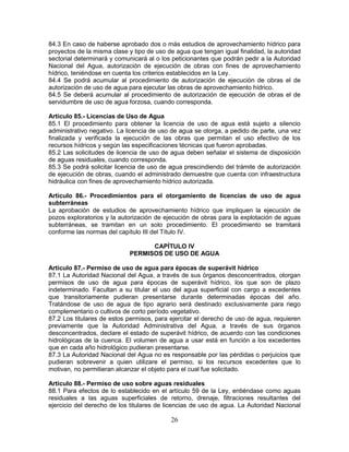 26
84.3 En caso de haberse aprobado dos o más estudios de aprovechamiento hídrico para
proyectos de la misma clase y tipo de uso de agua que tengan igual finalidad, la autoridad
sectorial determinará y comunicará al o los peticionantes que podrán pedir a la Autoridad
Nacional del Agua, autorización de ejecución de obras con fines de aprovechamiento
hídrico, teniéndose en cuenta los criterios establecidos en la Ley.
84.4 Se podrá acumular al procedimiento de autorización de ejecución de obras el de
autorización de uso de agua para ejecutar las obras de aprovechamiento hídrico.
84.5 Se deberá acumular al procedimiento de autorización de ejecución de obras el de
servidumbre de uso de agua forzosa, cuando corresponda.
Artículo 85.- Licencias de Uso de Agua
85.1 El procedimiento para obtener la licencia de uso de agua está sujeto a silencio
administrativo negativo. La licencia de uso de agua se otorga, a pedido de parte, una vez
finalizada y verificada la ejecución de las obras que permitan el uso efectivo de los
recursos hídricos y según las especificaciones técnicas que fueron aprobadas.
85.2 Las solicitudes de licencia de uso de agua deben señalar el sistema de disposición
de aguas residuales, cuando corresponda.
85.3 Se podrá solicitar licencia de uso de agua prescindiendo del trámite de autorización
de ejecución de obras, cuando el administrado demuestre que cuenta con infraestructura
hidráulica con fines de aprovechamiento hídrico autorizada.
Artículo 86.- Procedimientos para el otorgamiento de licencias de uso de agua
subterráneas
La aprobación de estudios de aprovechamiento hídrico que impliquen la ejecución de
pozos exploratorios y la autorización de ejecución de obras para la explotación de aguas
subterráneas, se tramitan en un solo procedimiento. El procedimiento se tramitará
conforme las normas del capítulo III del Título IV.
CAPÍTULO IV
PERMISOS DE USO DE AGUA
Artículo 87.- Permiso de uso de agua para épocas de superávit hídrico
87.1 La Autoridad Nacional del Agua, a través de sus órganos desconcentrados, otorgan
permisos de uso de agua para épocas de superávit hídrico, los que son de plazo
indeterminado. Facultan a su titular el uso del agua superficial con cargo a excedentes
que transitoriamente pudieran presentarse durante determinadas épocas del año.
Tratándose de uso de agua de tipo agrario será destinado exclusivamente para riego
complementario o cultivos de corto período vegetativo.
87.2 Los titulares de estos permisos, para ejercitar el derecho de uso de agua, requieren
previamente que la Autoridad Administrativa del Agua, a través de sus órganos
desconcentrados, declare el estado de superávit hídrico, de acuerdo con las condiciones
hidrológicas de la cuenca. El volumen de agua a usar está en función a los excedentes
que en cada año hidrológico pudieran presentarse.
87.3 La Autoridad Nacional del Agua no es responsable por las pérdidas o perjuicios que
pudieran sobrevenir a quien utilizare el permiso, si los recursos excedentes que lo
motivan, no permitieran alcanzar el objeto para el cual fue solicitado.
Artículo 88.- Permiso de uso sobre aguas residuales
88.1 Para efectos de lo establecido en el artículo 59 de la Ley, entiéndase como aguas
residuales a las aguas superficiales de retorno, drenaje, filtraciones resultantes del
ejercicio del derecho de los titulares de licencias de uso de agua. La Autoridad Nacional
 
