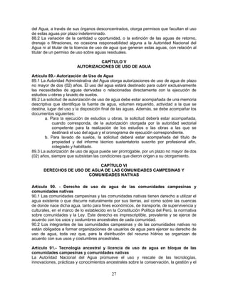 27
del Agua, a través de sus órganos desconcentrados, otorga permisos que facultan el uso
de estas aguas por plazo indeterminado.
88.2 La variación de la cantidad u oportunidad, o la extinción de las aguas de retorno,
drenaje o filtraciones, no ocasiona responsabilidad alguna a la Autoridad Nacional del
Agua ni al titular de la licencia de uso de agua que generan estas aguas, con relación al
titular de un permiso de uso sobre aguas residuales.
CAPÍTULO V
AUTORIZACIONES DE USO DE AGUA
Artículo 89.- Autorización de Uso de Agua
89.1 La Autoridad Administrativa del Agua otorga autorizaciones de uso de agua de plazo
no mayor de dos (02) años. El uso del agua estará destinado para cubrir exclusivamente
las necesidades de aguas derivadas o relacionadas directamente con la ejecución de
estudios u obras y lavado de suelos.
89.2 La solicitud de autorización de uso de agua debe estar acompañada de una memoria
descriptiva que identifique la fuente de agua, volumen requerido, actividad a la que se
destina, lugar del uso y la disposición final de las aguas. Además, se debe acompañar los
documentos siguientes:
a. Para la ejecución de estudios u obras, la solicitud deberá estar acompañada,
cuando corresponda, de la autorización otorgada por la autoridad sectorial
competente para la realización de los estudios o las obras a las que se
destinará el uso del agua y el cronograma de ejecución correspondiente.
b. Para lavado de suelos, la solicitud deberá estar acompañada del título de
propiedad y del informe técnico sustentatorio suscrito por profesional afín,
colegiado y habilitado.
89.3 La autorización de uso de agua puede ser prorrogable, por un plazo no mayor de dos
(02) años, siempre que subsistan las condiciones que dieron origen a su otorgamiento.
CAPÍTULO VI
DERECHOS DE USO DE AGUA DE LAS COMUNIDADES CAMPESINAS Y
COMUNIDADES NATIVAS
Artículo 90. - Derecho de uso de agua de las comunidades campesinas y
comunidades nativas
90.1 Las comunidades campesinas y las comunidades nativas tienen derecho a utilizar el
agua existente o que discurre naturalmente por sus tierras, así como sobre las cuencas
de donde nace dicha agua, tanto para fines económicos, de transporte, de supervivencia y
culturales, en el marco de lo establecido en la Constitución Política del Perú, la normativa
sobre comunidades y la Ley. Este derecho es imprescriptible, prevalente y se ejerce de
acuerdo con los usos y costumbres ancestrales de cada comunidad.
90.2 Los integrantes de las comunidades campesinas y de las comunidades nativas no
están obligados a formar organizaciones de usuarios de agua para ejercer su derecho de
uso de agua, toda vez que, para la distribución del recurso hídrico se organizan de
acuerdo con sus usos y costumbres ancestrales.
Artículo 91.- Tecnología ancestral y licencia de uso de agua en bloque de las
comunidades campesinas y comunidades nativas
La Autoridad Nacional del Agua promueve el uso y rescate de las tecnologías,
innovaciones, prácticas y conocimientos ancestrales sobre la conservación, la gestión y el
 