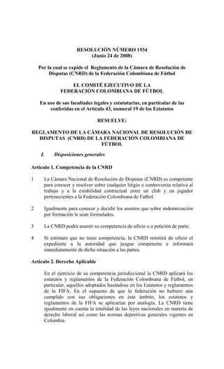 RESOLUCIÓN NÚMERO 1934
                          (Junio 24 de 2008)

    Por la cual se expide el Reglamento de la Cámara de Resolución de
         Disputas (CNRD) de la Federación Colombiana de Fútbol

                  EL COMITÉ EJECUTIVO DE LA
              FEDERACIÓN COLOMBIANA DE FÚTBOL

    En uso de sus facultades legales y estatutarias, en particular de las
        conferidas en el Artículo 43, numeral 19 de los Estatutos

                                RESUELVE:

REGLAMENTO DE LA CÁMARA NACIONAL DE RESOLUCIÓN DE
  DISPUTAS (CNRD) DE LA FEDERACIÓN COLOMBIANA DE
                       FÚTBOL

     I.    Disposiciones generales

Artículo 1. Competencia de la CNRD

1     La Cámara Nacional de Resolución de Disputas (CNRD) es competente
      para conocer y resolver sobre cualquier litigio o controversia relativa al
      trabajo y a la estabilidad contractual entre un club y un jugador
      pertenecientes a la Federación Colombiana de Fútbol.

2     Igualmente para conocer y decidir los asuntos que sobre indemnización
      por formación le sean formulados.

3     La CNRD podrá asumir su competencia de oficio o a petición de parte.

4     Si estimare que no tiene competencia, la CNRD remitirá de oficio el
      expediente a la autoridad que juzgue competente e informará
      inmediatamente de dicha situación a las partes.

Artículo 2. Derecho Aplicable

      En el ejercicio de su competencia jurisdiccional la CNRD aplicará los
      estatutos y reglamentos de la Federación Colombiana de Fútbol, en
      particular, aquellos adoptados basándose en los Estatutos y reglamentos
      de la FIFA. En el supuesto de que la federación no hubiere aún
      cumplido con sus obligaciones en éste ámbito, los estatutos y
      reglamentos de la FIFA se aplicarían por analogía. La CNRD tiene
      igualmente en cuenta la totalidad de las leyes nacionales en materia de
      derecho laboral así como las normas deportivas generales vigentes en
      Colombia.
 