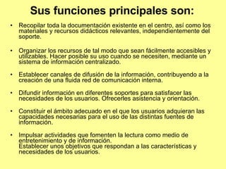 Sus funciones principales son:   Recopilar toda la documentación existente en el centro, así como los materiales y recursos didácticos relevantes, independientemente del soporte. Organizar los recursos de tal modo que sean fácilmente accesibles y utilizables. Hacer posible su uso cuando se necesiten, mediante un sistema de información centralizado. Establecer canales de difusión de la información, contribuyendo a la creación de una fluida red de comunicación interna. Difundir información en diferentes soportes para satisfacer las necesidades de los usuarios. Ofrecerles asistencia y orientación. Constituir el ámbito adecuado en el que los usuarios adquieran las capacidades necesarias para el uso de las distintas fuentes de información. Impulsar actividades que fomenten la lectura como medio de entretenimiento y de información. Establecer unos objetivos que respondan a las características y necesidades de los usuarios.  