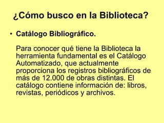 ¿Cómo busco en la Biblioteca?   Catálogo Bibliográfico. Para conocer qué tiene la Biblioteca la herramienta fundamental es el Catálogo Automatizado, que actualmente proporciona los registros bibliográficos de más de 12.000 de obras distintas. El catálogo contiene información de: libros, revistas, periódicos y archivos. 