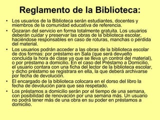 Reglamento de la Biblioteca: Los usuarios de la Biblioteca serán estudiantes, docentes y miembros de la comunidad educativa de referencia.  Gozaran del servicio en forma totalmente gratuita. Los usuarios deberán cuidar y preservar las obras de la biblioteca escolar, haciéndose responsables en caso de roturas, manchas o pérdida del material.  Los usuarios podrán acceder a las obras de la biblioteca escolar de dos formas: por préstamo en Sala (que será devuelto concluida la hora de clase ya que se lleva un control del material), o por préstamo a domicilio. En el caso del Préstamo a Domicilio, el usuario contara con una ficha del lector de la biblioteca escolar, y dicho préstamo se registrara en ella, la que deberá archivarse por fecha de devolución.  El encargado de la biblioteca colocara en el dorso del libro la fecha de devolución para que sea respetado.  Los préstamos a domicilio serán por el tiempo de una semana, con posibilidad de renovación por una semana más. Un usuario no podrá tener más de una obra en su poder en préstamos a domicilio.  