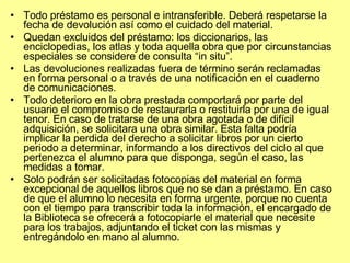 Todo préstamo es personal e intransferible. Deberá respetarse la fecha de devolución así como el cuidado del material.  Quedan excluidos del préstamo: los diccionarios, las enciclopedias, los atlas y toda aquella obra que por circunstancias especiales se considere de consulta “in situ”.  Las devoluciones realizadas fuera de término serán reclamadas en forma personal o a través de una notificación en el cuaderno de comunicaciones.  Todo deterioro en la obra prestada comportará por parte del usuario el compromiso de restaurarla o restituirla por una de igual tenor. En caso de tratarse de una obra agotada o de difícil adquisición, se solicitara una obra similar. Esta falta podría implicar la perdida del derecho a solicitar libros por un cierto periodo a determinar, informando a los directivos del ciclo al que pertenezca el alumno para que disponga, según el caso, las medidas a tomar.  Solo podrán ser solicitadas fotocopias del material en forma excepcional de aquellos libros que no se dan a préstamo. En caso de que el alumno lo necesita en forma urgente, porque no cuenta con el tiempo para transcribir toda la información, el encargado de la Biblioteca se ofrecerá a fotocopiarle el material que necesite para los trabajos, adjuntando el ticket con las mismas y entregándolo en mano al alumno. 