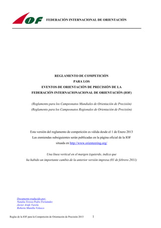 Reglas de la IOF para la Competición de Orientación de Precisión 2013 1
FEDERACIÓN INTERNACIONAL DE ORIENTACIÓN
REGLAMENTO DE COMPETICIÓN
PARA LOS
EVENTOS DE ORIENTACIÓN DE PRECISIÓN DE LA
FEDERACIÓN INTERNACIONACIONAL DE ORIENTACIÓN (IOF)
(Reglamento para los Campeonatos Mundiales de Orientación de Precisión)
(Reglamento para los Campeonatos Regionales de Orientación de Precisión)
Esta versión del reglamento de competición es válida desde el 1 de Enero 2013
Las enmiendas subsiguientes serán publicadas en la página oficial de la IOF
situada en http://www.orienteering.org/
Una línea vertical en el margen izquierdo, indica que
ha habido un importante cambio de la anterior versión impresa (01 de febrero 2011)
Documento traducido por:
Natalia Teresa Pedre Fernández
Javier Arufe Varela
Roberto Munilla Velasco
 