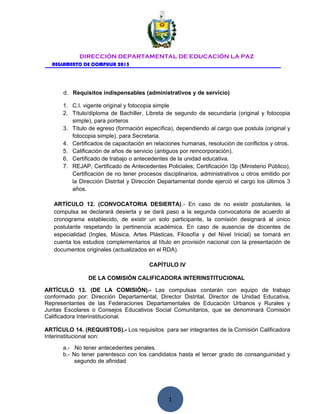 1
DIRECCIÓN DEPARTAMENTAL DE EDUCACIÓN LA PAZ
REGLAMENTO DE COMPULSA 2015
d. Requisitos indispensables (administrativos y de servicio)
1. C.I. vigente original y fotocopia simple
2. Título/diploma de Bachiller, Libreta de segundo de secundaria (original y fotocopia
simple), para porteros
3. Título de egreso (formación específica), dependiendo al cargo que postula (original y
fotocopia simple), para Secretaria.
4. Certificados de capacitación en relaciones humanas, resolución de conflictos y otros.
5. Calificación de años de servicio (antiguos por reincorporación).
6. Certificado de trabajo o antecedentes de la unidad educativa.
7. REJAP, Certificado de Antecedentes Policiales; Certificación I3p (Ministerio Público),
Certificación de no tener procesos disciplinarios, administrativos u otros emitido por
la Dirección Distrital y Dirección Departamental donde ejerció el cargo los últimos 3
años.
ARTÍCULO 12. (CONVOCATORIA DESIERTA).- En caso de no existir postulantes, la
compulsa se declarará desierta y se dará paso a la segunda convocatoria de acuerdo al
cronograma establecido, de existir un solo participante, la comisión designará al único
postulante respetando la pertinencia académica. En caso de ausencia de docentes de
especialidad (Ingles, Música, Artes Plásticas, Filosofía y del Nivel Inicial) se tomará en
cuenta los estudios complementarios al título en provisión nacional con la presentación de
documentos originales (actualizados en el RDA).
CAPÍTULO IV
DE LA COMISIÓN CALIFICADORA INTERINSTITUCIONAL
ARTÍCULO 13. (DE LA COMISIÓN).- Las compulsas contarán con equipo de trabajo
conformado por: Dirección Departamental, Director Distrital, Director de Unidad Educativa,
Representantes de las Federaciones Departamentales de Educación Urbanos y Rurales y
Juntas Escolares o Consejos Educativos Social Comunitarios, que se denominará Comisión
Calificadora Interinstitucional.
ARTÍCULO 14. (REQUISTOS).- Los requisitos para ser integrantes de la Comisión Calificadora
Interinstitucional son:
a.- No tener antecedentes penales.
b.- No tener parentesco con los candidatos hasta el tercer grado de consanguinidad y
segundo de afinidad
 