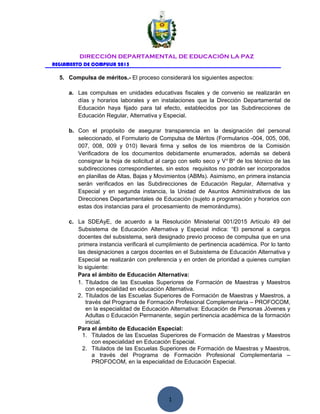 1
DIRECCIÓN DEPARTAMENTAL DE EDUCACIÓN LA PAZ
REGLAMENTO DE COMPULSA 2015
5. Compulsa de méritos.- El proceso considerará los siguientes aspectos:
a. Las compulsas en unidades educativas fiscales y de convenio se realizarán en
días y horarios laborales y en instalaciones que la Dirección Departamental de
Educación haya fijado para tal efecto, establecidos por las Subdirecciones de
Educación Regular, Alternativa y Especial.
b. Con el propósito de asegurar transparencia en la designación del personal
seleccionado, el Formulario de Compulsa de Méritos (Formularios -004, 005, 006,
007, 008, 009 y 010) llevará firma y sellos de los miembros de la Comisión
Verificadora de los documentos debidamente enumerados, además se deberá
consignar la hoja de solicitud al cargo con sello seco y Vo
Bo
de los técnico de las
subdirecciones correspondientes, sin estos requisitos no podrán ser incorporados
en planillas de Altas, Bajas y Movimientos (ABMs). Asimismo, en primera instancia
serán verificados en las Subdirecciones de Educación Regular, Alternativa y
Especial y en segunda instancia, la Unidad de Asuntos Administrativos de las
Direcciones Departamentales de Educación (sujeto a programación y horarios con
estas dos instancias para el procesamiento de memorándums).
c. La SDEAyE, de acuerdo a la Resolución Ministerial 001/2015 Artículo 49 del
Subsistema de Educación Alternativa y Especial indica: “El personal a cargos
docentes del subsistema, será designado previo proceso de compulsa que en una
primera instancia verificará el cumplimiento de pertinencia académica. Por lo tanto
las designaciones a cargos docentes en el Subsistema de Educación Alternativa y
Especial se realizarán con preferencia y en orden de prioridad a quienes cumplan
lo siguiente:
Para el ámbito de Educación Alternativa:
1. Titulados de las Escuelas Superiores de Formación de Maestras y Maestros
con especialidad en educación Alternativa.
2. Titulados de las Escuelas Superiores de Formación de Maestras y Maestros, a
través del Programa de Formación Profesional Complementaria – PROFOCOM,
en la especialidad de Educación Alternativa: Educación de Personas Jóvenes y
Adultas o Educación Permanente, según pertinencia académica de la formación
inicial.
Para el ámbito de Educación Especial:
1. Titulados de las Escuelas Superiores de Formación de Maestras y Maestros
con especialidad en Educación Especial.
2. Titulados de las Escuelas Superiores de Formación de Maestras y Maestros,
a través del Programa de Formación Profesional Complementaria –
PROFOCOM, en la especialidad de Educación Especial.
 