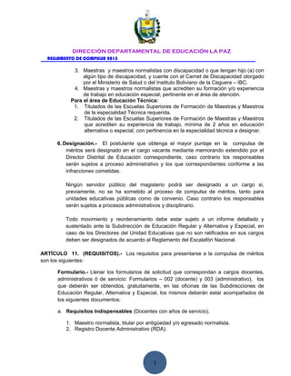 1
DIRECCIÓN DEPARTAMENTAL DE EDUCACIÓN LA PAZ
REGLAMENTO DE COMPULSA 2015
3. Maestras y maestros normalistas con discapacidad o que tengan hijo (a) con
algún tipo de discapacidad, y cuente con el Carnet de Discapacidad otorgado
por el Ministerio de Salud o del Instituto Boliviano de la Ceguera – IBC.
4. Maestras y maestros normalistas que acrediten su formación y/o experiencia
de trabajo en educación especial; pertinente en el área de atención.
Para el área de Educación Técnica:
1. Titulados de las Escuelas Superiores de Formación de Maestras y Maestros
de la especialidad Técnica requerida.
2. Titulados de las Escuelas Superiores de Formación de Maestras y Maestros
que acrediten su experiencia de trabajo, mínima de 2 años en educación
alternativa o especial, con pertinencia en la especialidad técnica a designar.
6. Designación.- El postulante que obtenga el mayor puntaje en la compulsa de
méritos será designado en el cargo vacante mediante memorando extendido por el
Director Distrital de Educación correspondiente, caso contrario los responsables
serán sujetos a proceso administrativo y los que correspondientes conforme a las
infracciones cometidas.
Ningún servidor público del magisterio podrá ser designado a un cargo si,
previamente, no se ha sometido al proceso de compulsa de méritos, tanto para
unidades educativas públicas como de convenio. Caso contrario los responsables
serán sujetos a procesos administrativos y disciplinario.
Todo movimiento y reordenamiento debe estar sujeto a un informe detallado y
sustentado ante la Subdirección de Educación Regular y Alternativa y Especial, en
caso de los Directores del Unidad Educativas que no son ratificados en sus cargos
deben ser designados de acuerdo al Reglamento del Escalafón Nacional.
ARTÍCULO 11. (REQUISITOS).- Los requisitos para presentarse a la compulsa de méritos
son los siguientes:
Formulario.- Llenar los formularios de solicitud que correspondan a cargos docentes,
administrativos ó de servicio: Formularios – 002 (docente) y 003 (administrativo), los
que deberán ser obtenidos, gratuitamente, en las oficinas de las Subdirecciones de
Educación Regular, Alternativa y Especial, los mismos deberán estar acompañados de
los siguientes documentos:
a. Requisitos Indispensables (Docentes con años de servicio).
1. Maestro normalista, titular por antigüedad y/o egresado normalista.
2. Registro Docente Administrativo (RDA).
 