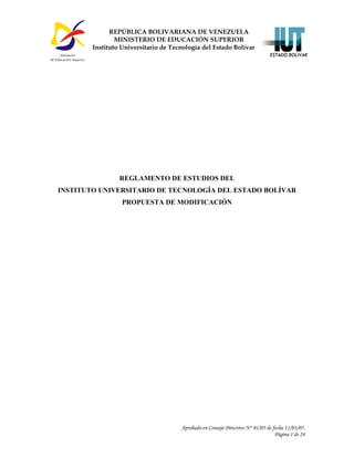 Aprobado en Consejo Directivo N° 01/05 de fecha 11/03/05.
Página 1 de 24
Reglamento de Estudios del IUTEB – Propuesta de Modificación
REGLAMENTO DE ESTUDIOS DEL
INSTITUTO UNIVERSITARIO DE TECNOLOGÍA DEL ESTADO BOLÍVAR
PROPUESTA DE MODIFICACIÓN
REPÚBLICA BOLIVARIANA DE VENEZUELA
MINISTERIO DE EDUCACIÓN SUPERIOR
Instituto Universitario de Tecnología del Estado Bolívar
 