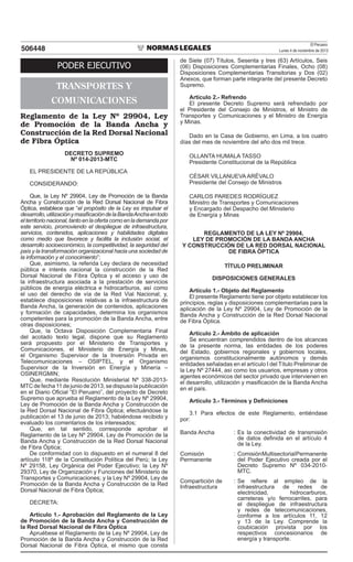 El Peruano
Lunes 4 de noviembre de 2013506448
PODER EJECUTIVO
TRANSPORTES Y
COMUNICACIONES
Reglamento de la Ley Nº 29904, Ley
de Promoción de la Banda Ancha y
Construcción de la Red Dorsal Nacional
de Fibra Óptica
DECRETO SUPREMO
Nº 014-2013-MTC
EL PRESIDENTE DE LA REPÚBLICA
CONSIDERANDO:
Que, la Ley Nº 29904, Ley de Promoción de la Banda
Ancha y Construcción de la Red Dorsal Nacional de Fibra
Óptica, establece que “el propósito de la Ley es impulsar el
desarrollo,utilizaciónymasificacióndelaBandaAnchaentodo
el territorio nacional, tanto en la oferta como en la demanda por
este servicio, promoviendo el despliegue de infraestructura,
servicios, contenidos, aplicaciones y habilidades digitales
como medio que favorece y facilita la inclusión social, el
desarrollo socioeconómico, la competitividad, la seguridad del
país y la transformación organizacional hacia una sociedad de
la información y el conocimiento”;
Que, asimismo, la referida Ley declara de necesidad
pública e interés nacional la construcción de la Red
Dorsal Nacional de Fibra Óptica y el acceso y uso de
la infraestructura asociada a la prestación de servicios
públicos de energía eléctrica e hidrocarburos, así como
el uso del derecho de vía de la Red Vial Nacional; y,
establece disposiciones relativas a la infraestructura de
Banda Ancha, la generación de contenidos, aplicaciones
y formación de capacidades, determina los organismos
competentes para la promoción de la Banda Ancha, entre
otras disposiciones;
Que, la Octava Disposición Complementaria Final
del acotado texto legal, dispone que su Reglamento
será propuesto por el Ministerio de Transportes y
Comunicaciones, el Ministerio de Energía y Minas,
el Organismo Supervisor de la Inversión Privada en
Telecomunicaciones – OSIPTEL, y el Organismo
Supervisor de la Inversión en Energía y Minería –
OSINERGMIN;
Que, mediante Resolución Ministerial Nº 338-2013-
MTCdefecha11dejuniode2013,sedispusolapublicación
en el Diario Oficial “El Peruano”, del proyecto de Decreto
Supremo que aprueba el Reglamento de la Ley Nº 29904,
Ley de Promoción de la Banda Ancha y Construcción de
la Red Dorsal Nacional de Fibra Óptica; efectuándose la
publicación el 13 de junio de 2013; habiéndose recibido y
evaluado los comentarios de los interesados;
Que, en tal sentido, corresponde aprobar el
Reglamento de la Ley Nº 29904, Ley de Promoción de la
Banda Ancha y Construcción de la Red Dorsal Nacional
de Fibra Óptica;
De conformidad con lo dispuesto en el numeral 8 del
artículo 118º de la Constitución Política del Perú; la Ley
Nº 29158, Ley Orgánica del Poder Ejecutivo; la Ley Nº
29370, Ley de Organización y Funciones del Ministerio de
Transportes y Comunicaciones; y la Ley Nº 29904, Ley de
Promoción de la Banda Ancha y Construcción de la Red
Dorsal Nacional de Fibra Óptica;
DECRETA:
Artículo 1.- Aprobación del Reglamento de la Ley
de Promoción de la Banda Ancha y Construcción de
la Red Dorsal Nacional de Fibra Óptica
Apruébese el Reglamento de la Ley Nº 29904, Ley de
Promoción de la Banda Ancha y Construcción de la Red
Dorsal Nacional de Fibra Óptica, el mismo que consta
de Siete (07) Títulos, Sesenta y tres (63) Artículos, Seis
(06) Disposiciones Complementarias Finales, Ocho (08)
Disposiciones Complementarias Transitorias y Dos (02)
Anexos, que forman parte integrante del presente Decreto
Supremo.
Artículo 2.- Refrendo
El presente Decreto Supremo será refrendado por
el Presidente del Consejo de Ministros, el Ministro de
Transportes y Comunicaciones y el Ministro de Energía
y Minas.
Dado en la Casa de Gobierno, en Lima, a los cuatro
días del mes de noviembre del año dos mil trece.
OLLANTA HUMALA TASSO
Presidente Constitucional de la República
CÉSAR VILLANUEVA ARÉVALO
Presidente del Consejo de Ministros
CARLOS PAREDES RODRÍGUEZ
Ministro de Transportes y Comunicaciones
y Encargado del Despacho del Ministerio
de Energía y Minas
REGLAMENTO DE LA LEY Nº 29904,
LEY DE PROMOCIÓN DE LA BANDA ANCHA
Y CONSTRUCCIÓN DE LA RED DORSAL NACIONAL
DE FIBRA ÓPTICA
TÍTULO PRELIMINAR
DISPOSICIONES GENERALES
Artículo 1.- Objeto del Reglamento
El presente Reglamento tiene por objeto establecer los
principios, reglas y disposiciones complementarias para la
aplicación de la Ley Nº 29904, Ley de Promoción de la
Banda Ancha y Construcción de la Red Dorsal Nacional
de Fibra Óptica.
Artículo 2.- Ámbito de aplicación
Se encuentran comprendidos dentro de los alcances
de la presente norma, las entidades de los poderes
del Estado, gobiernos regionales y gobiernos locales,
organismos constitucionalmente autónomos y demás
entidades señaladas en el artículo I del Título Preliminar de
la Ley Nº 27444, así como los usuarios, empresas y otros
agentes económicos del sector privado que intervienen en
el desarrollo, utilización y masificación de la Banda Ancha
en el país.
Artículo 3.- Términos y Definiciones
3.1 Para efectos de este Reglamento, entiéndase
por:
Banda Ancha : Es la conectividad de transmisión
de datos definida en el artículo 4
de la Ley.
Comisión
Permanente
: ComisiónMultisectorialPermanente
del Poder Ejecutivo creada por el
Decreto Supremo Nº 034-2010-
MTC.
Compartición de
Infraestructura
: Se refiere al empleo de la
infraestructura de redes de
electricidad, hidrocarburos,
carreteras y/o ferrocarriles, para
el despliegue de infraestructura
y redes de telecomunicaciones,
conforme a los artículos 11, 12
y 13 de la Ley. Comprende la
coubicación provista por los
respectivos concesionarios de
energía y transporte.
 
