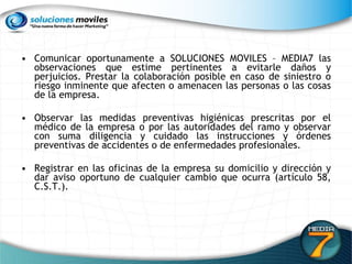 Comunicar oportunamente a SOLUCIONES MOVILES – MEDIA7 las observaciones que estime pertinentes a evitarle daños y perjuicios. Prestar la colaboración posible en caso de siniestro o riesgo inminente que afecten o amenacen las personas o las cosas de la empresa.  Observar las medidas preventivas higiénicas prescritas por el médico de la empresa o por las autoridades del ramo y observar con suma diligencia y cuidado las instrucciones y órdenes preventivas de accidentes o de enfermedades profesionales.  Registrar en las oficinas de la empresa su domicilio y dirección y dar aviso oportuno de cualquier cambio que ocurra (artículo 58, C.S.T.).  