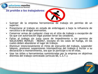 Sé prohíbe a los trabajadores:  Sustraer de la empresa herramientas de trabajo sin permiso de un superior. Presentarse al trabajo en estado de embriaguez o bajo la influencia de narcótico o de drogas enervantes.  Conservar armas de cualquier clase en el sitio de trabajo a excepción de las que con autorización legal puedan llevar los celadores.  Faltar al trabajo sin justa causa de impedimento o sin permiso de SOLUCIONES MOVILES – MEDIA7, excepto en los casos de huelga, en los cuales deben abandonar el lugar de trabajo.  Disminuir intencionalmente el ritmo de ejecución del trabajo, suspender labores, promover suspensiones intempestivas del trabajo e incitar a su declaración o mantenimiento, sea que se participe o no en ellas.  Usar los útiles o herramientas suministradas por la empresa en objetivos distintos del trabajo contratado (artículo 60, C.S.T.).  