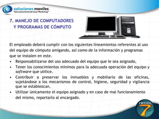 7. MANEJO DE COMPUTADORES Y PROGRAMAS DE CÓMPUTO El empleado deberá cumplir con los siguientes lineamientos referentes al uso del equipo de cómputo amigando, así como de la información y programas que se instalen en este. Responsabilizarse del uso adecuado del equipo que le sea asignado, Tener los conocimientos mínimos para la adecuada operación del equipo y  software  que utilice. Contribuir a preservar los inmuebles y mobiliario de las oficinas, sujetándose a los mecanismos de control, higiene, seguridad y vigilancia que se establezcan. Utilizar únicamente el equipo asignado y en caso de mal funcionamiento del mismo, reportarlo al encargado. 