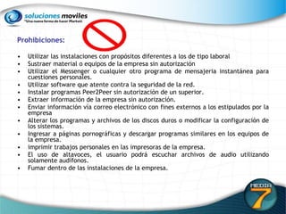 Prohibiciones: Utilizar las instalaciones con propósitos diferentes a los de tipo laboral Sustraer material o equipos de la empresa sin autorización Utilizar el Messenger o cualquier otro programa de mensajeria instantánea para cuestiones personales. Utilizar software que atente contra la seguridad de la red. Instalar programas Peer2Peer sin autorización de un superior. Extraer información de la empresa sin autorización. Enviar información vía correo electrónico con fines externos a los estipulados por la empresa Alterar los programas y archivos de los discos duros o modificar la configuración de los sistemas. Ingresar a páginas pornográficas y descargar programas similares en los equipos de la empresa. imprimir trabajos personales en las impresoras de la empresa. El uso de altavoces, el usuario podrá escuchar archivos de audio utilizando solamente audífonos. Fumar dentro de las instalaciones de la empresa. 