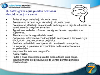 8. Faltas graves que pueden ocasionar  despido con justa causa Faltas al lugar de trabajo sin justa causa.  Presentarse tarde al lugar de trabajo sin justa causa. Presentarse al trabajo en estado de embriaguez o bajo la influencia de narcótico o de drogas enervantes.  Agresiones verbales o físicas con alguno de sus compañeros o superiores. Atentar contra la seguridad de la red. Suministrar información confidencial de la empresa a terceros cuya divulgación pueda ocasionar perjuicios. Sustraer material de la empresa sin permiso de un superior. La negación a presentarse o participar de las capacitaciones empresariales. No presentar informes de gestión. Comerciales Faltar a citas con clientes sin dar aviso o tener justa causa.  Incumplimiento del presupuesto de ventas por tres periodos consecutivos. 