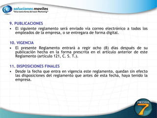 9. PUBLICACIONES  El siguiente reglamento será enviado vía correo electrónico a todos los empleados de la empresa, o se entregara de forma digital. 10. VIGENCIA  El presente Reglamento entrará a regir ocho (8) días después de su publicación hecha en la forma prescrita en el artículo anterior de este Reglamento (artículo 121, C. S. T.).  11. DISPOSICIONES FINALES   Desde la fecha que entra en vigencia este reglamento, quedan sin efecto las disposiciones del reglamento que antes de esta fecha, haya tenido la empresa.  