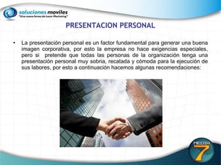 PRESENTACION PERSONAL La presentación personal es un factor fundamental para generar una buena imagen corporativa, por esto la empresa no hace exigencias especiales, pero si  pretende que todas las personas de la organización tenga una presentación personal muy sobria, recatada y cómoda para la ejecución de sus labores, por esto a continuación hacemos algunas recomendaciones:  